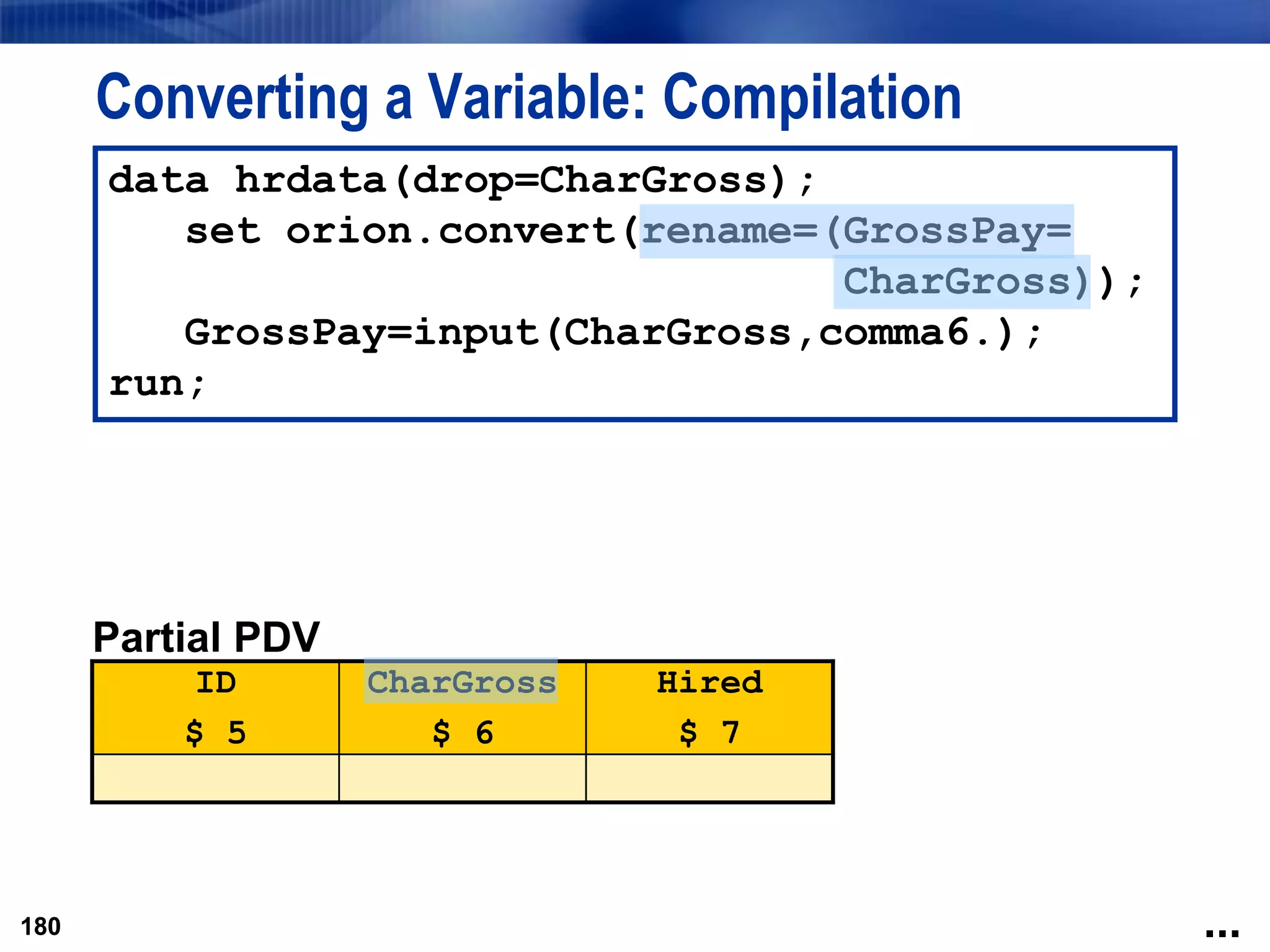 180
Converting a Variable: Compilation
180
data hrdata(drop=CharGross);
set orion.convert(rename=(GrossPay=
CharGross));
GrossPay=input(CharGross,comma6.);
run;
Partial PDV
ID
$ 5
CharGross
$ 6
Hired
$ 7
...
 