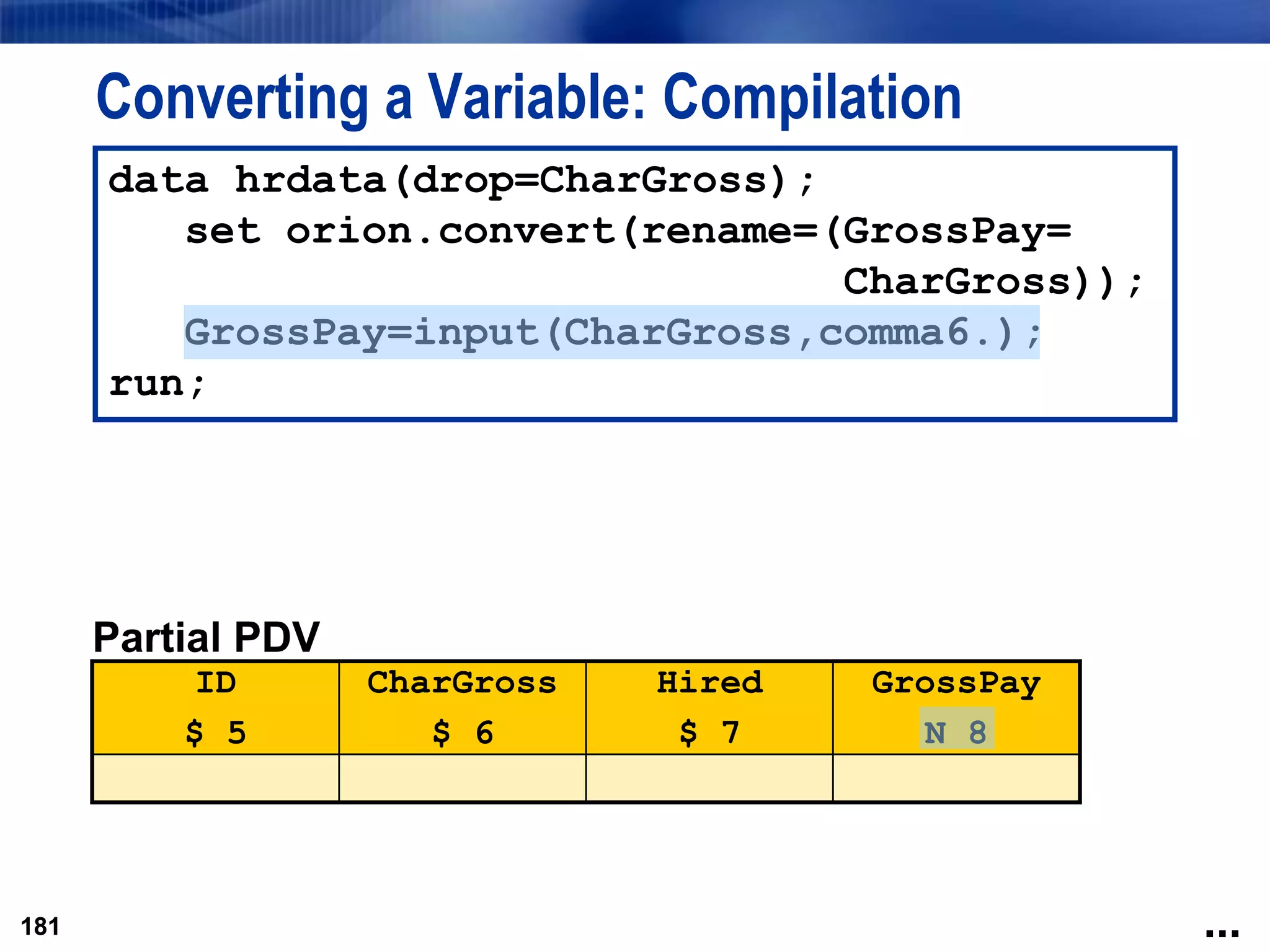 181
Converting a Variable: Compilation
181
data hrdata(drop=CharGross);
set orion.convert(rename=(GrossPay=
CharGross));
GrossPay=input(CharGross,comma6.);
run;
Partial PDV
ID
$ 5
CharGross
$ 6
Hired
$ 7
GrossPay
N 8
...
 