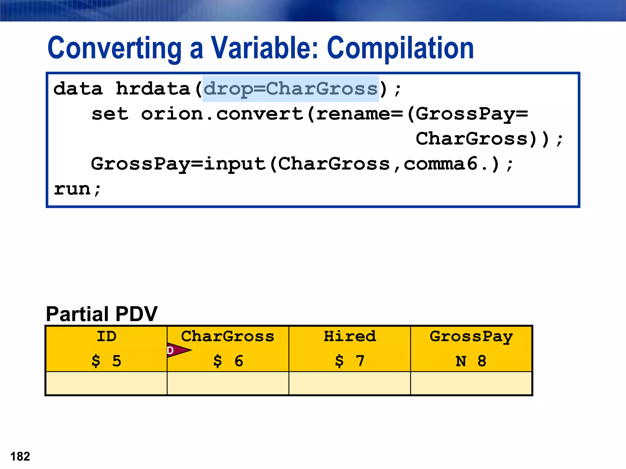 182
Converting a Variable: Compilation
182
data hrdata(drop=CharGross);
set orion.convert(rename=(GrossPay=
CharGross));
GrossPay=input(CharGross,comma6.);
run;
Partial PDV
ID
$ 5
CharGross
$ 6
Hired
$ 7
GrossPay
N 8
D
 