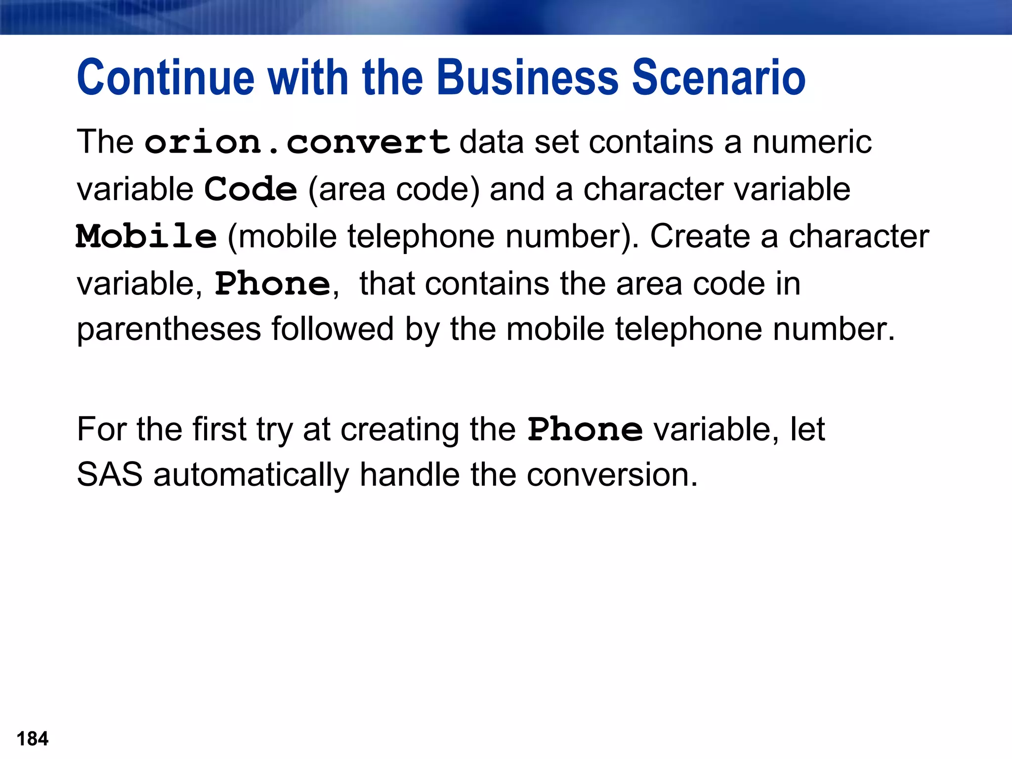 184
Continue with the Business Scenario
The orion.convert data set contains a numeric
variable Code (area code) and a character variable
Mobile (mobile telephone number). Create a character
variable, Phone, that contains the area code in
parentheses followed by the mobile telephone number.
For the first try at creating the Phone variable, let
SAS automatically handle the conversion.
184
 