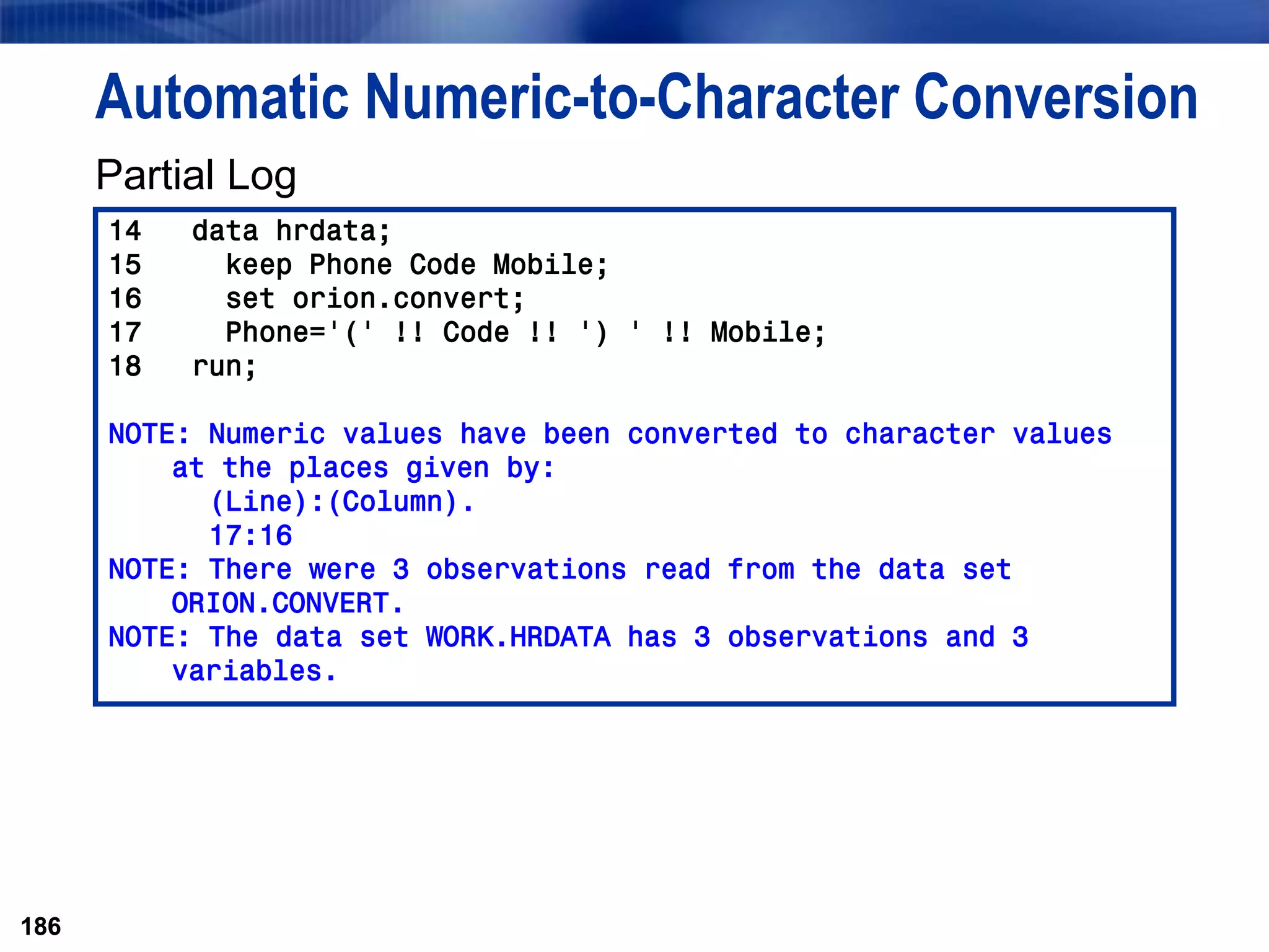 186
Automatic Numeric-to-Character Conversion
Partial Log
186
14 data hrdata;
15 keep Phone Code Mobile;
16 set orion.convert;
17 Phone='(' !! Code !! ') ' !! Mobile;
18 run;
NOTE: Numeric values have been converted to character values
at the places given by:
(Line):(Column).
17:16
NOTE: There were 3 observations read from the data set
ORION.CONVERT.
NOTE: The data set WORK.HRDATA has 3 observations and 3
variables.
 