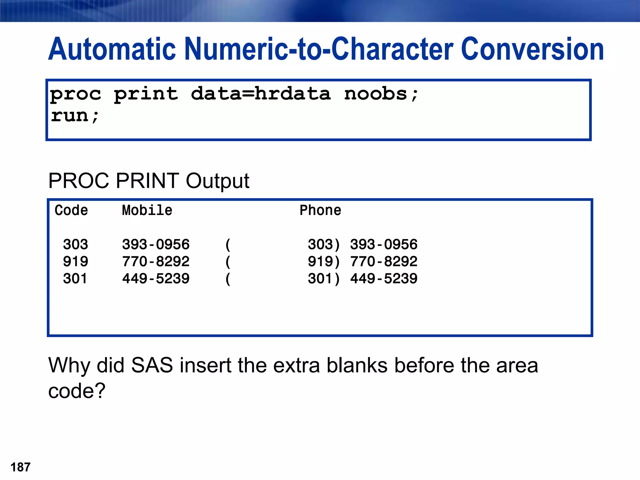 187
Automatic Numeric-to-Character Conversion
PROC PRINT Output
Why did SAS insert the extra blanks before the area
code?
187
proc print data=hrdata noobs;
run;
Code Mobile Phone
303 393-0956 ( 303) 393-0956
919 770-8292 ( 919) 770-8292
301 449-5239 ( 301) 449-5239
 