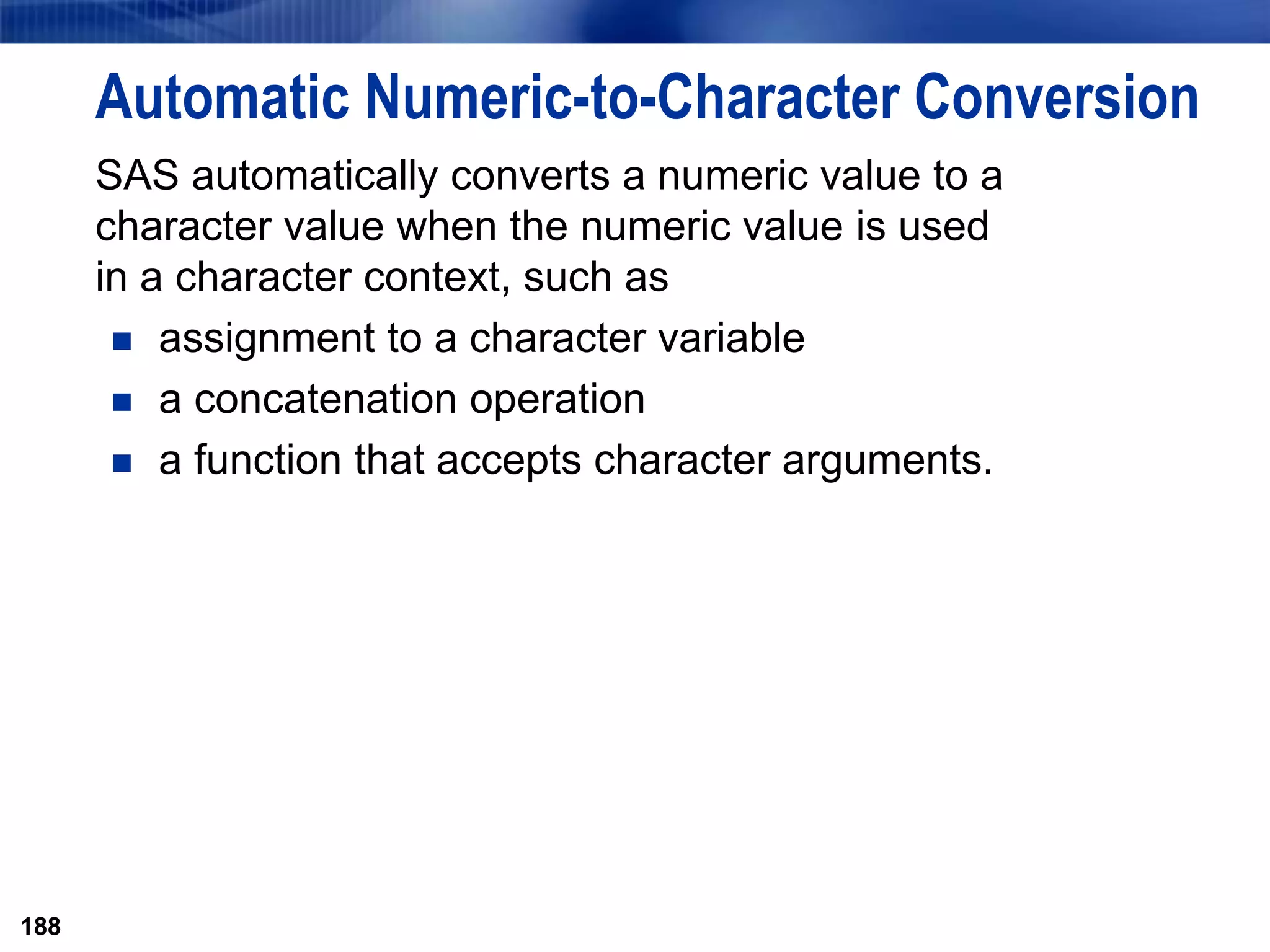 188
Automatic Numeric-to-Character Conversion
SAS automatically converts a numeric value to a
character value when the numeric value is used
in a character context, such as
 assignment to a character variable
 a concatenation operation
 a function that accepts character arguments.
188
 