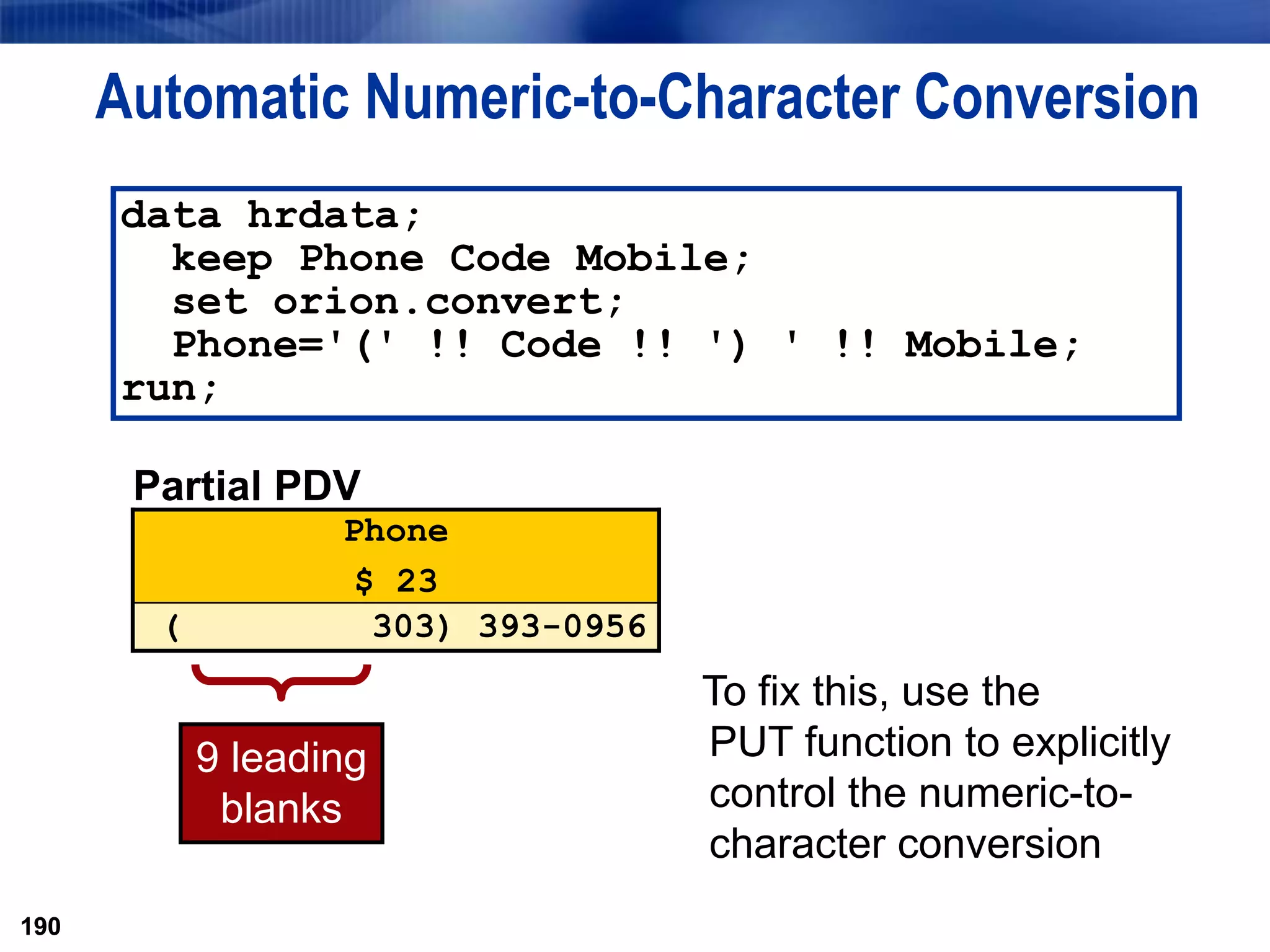190
Automatic Numeric-to-Character Conversion
190
9 leading
blanks
data hrdata;
keep Phone Code Mobile;
set orion.convert;
Phone='(' !! Code !! ') ' !! Mobile;
run;
Partial PDV
Phone
$ 23
( 303) 393-0956
To fix this, use the
PUT function to explicitly
control the numeric-to-
character conversion
 