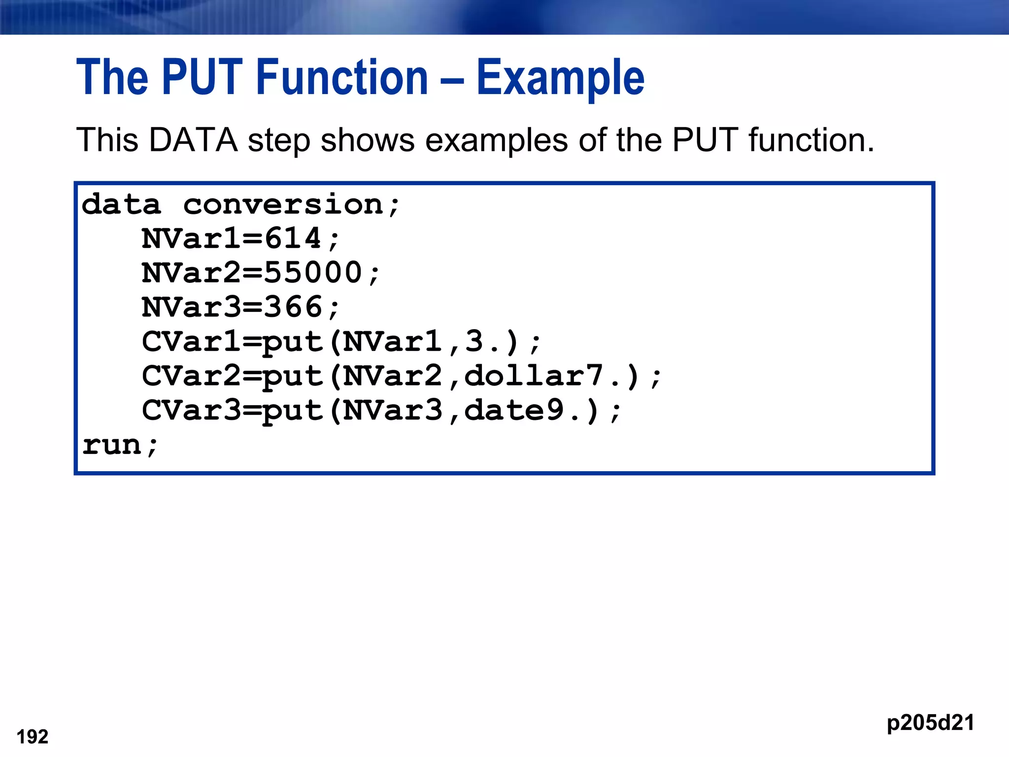 192
The PUT Function – Example
This DATA step shows examples of the PUT function.
192
data conversion;
NVar1=614;
NVar2=55000;
NVar3=366;
CVar1=put(NVar1,3.);
CVar2=put(NVar2,dollar7.);
CVar3=put(NVar3,date9.);
run;
p205d21
 