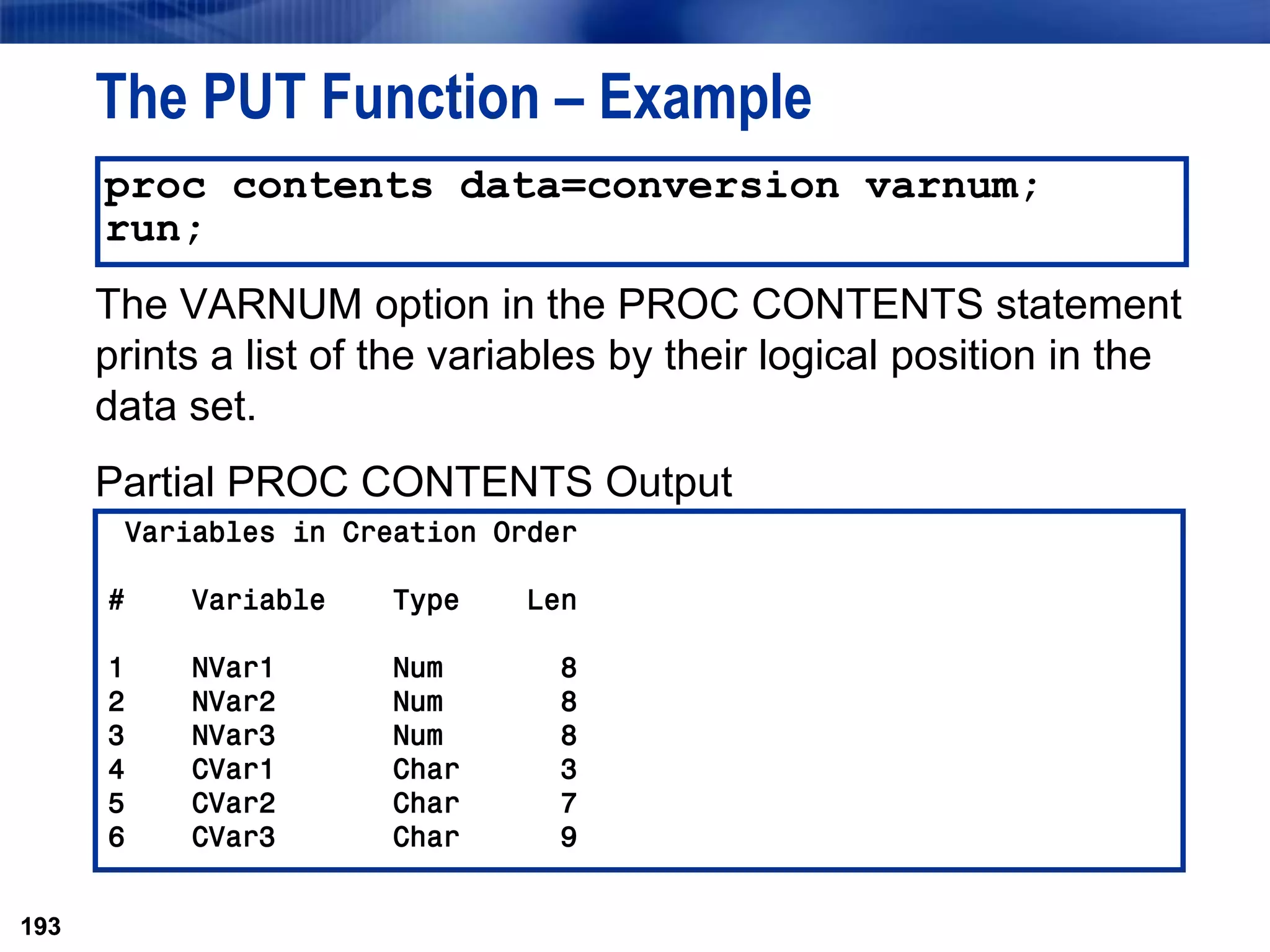 193
The PUT Function – Example
The VARNUM option in the PROC CONTENTS statement
prints a list of the variables by their logical position in the
data set.
Partial PROC CONTENTS Output
193
proc contents data=conversion varnum;
run;
Variables in Creation Order
# Variable Type Len
1 NVar1 Num 8
2 NVar2 Num 8
3 NVar3 Num 8
4 CVar1 Char 3
5 CVar2 Char 7
6 CVar3 Char 9
 