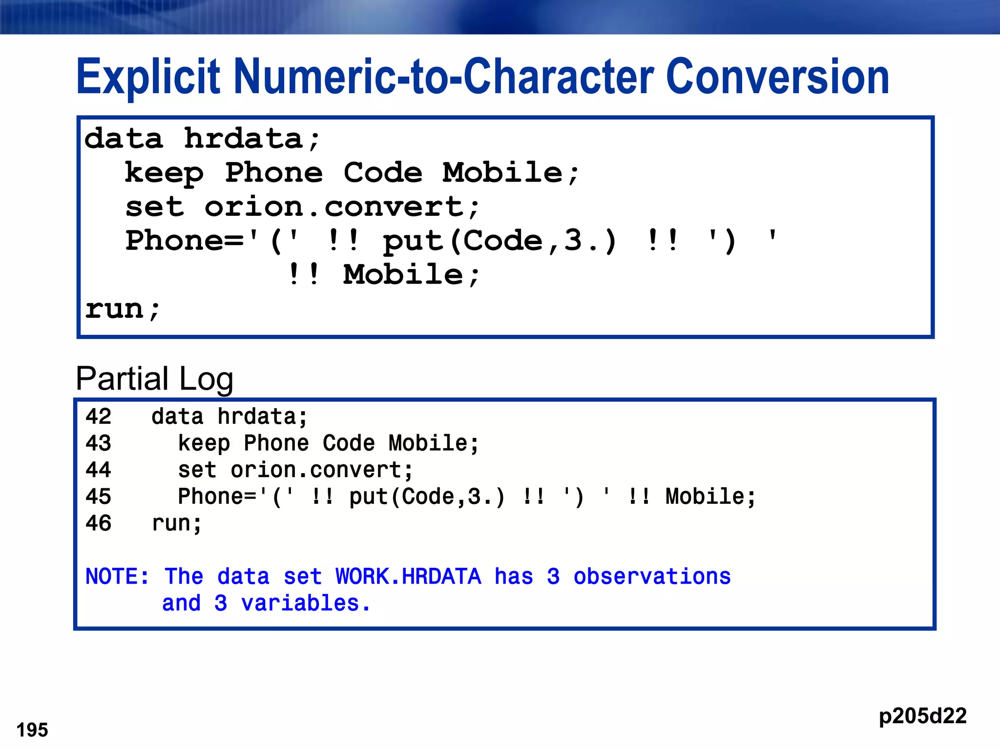 195
Explicit Numeric-to-Character Conversion
Partial Log
195
data hrdata;
keep Phone Code Mobile;
set orion.convert;
Phone='(' !! put(Code,3.) !! ') '
!! Mobile;
run;
42 data hrdata;
43 keep Phone Code Mobile;
44 set orion.convert;
45 Phone='(' !! put(Code,3.) !! ') ' !! Mobile;
46 run;
NOTE: The data set WORK.HRDATA has 3 observations
and 3 variables.
p205d22
 