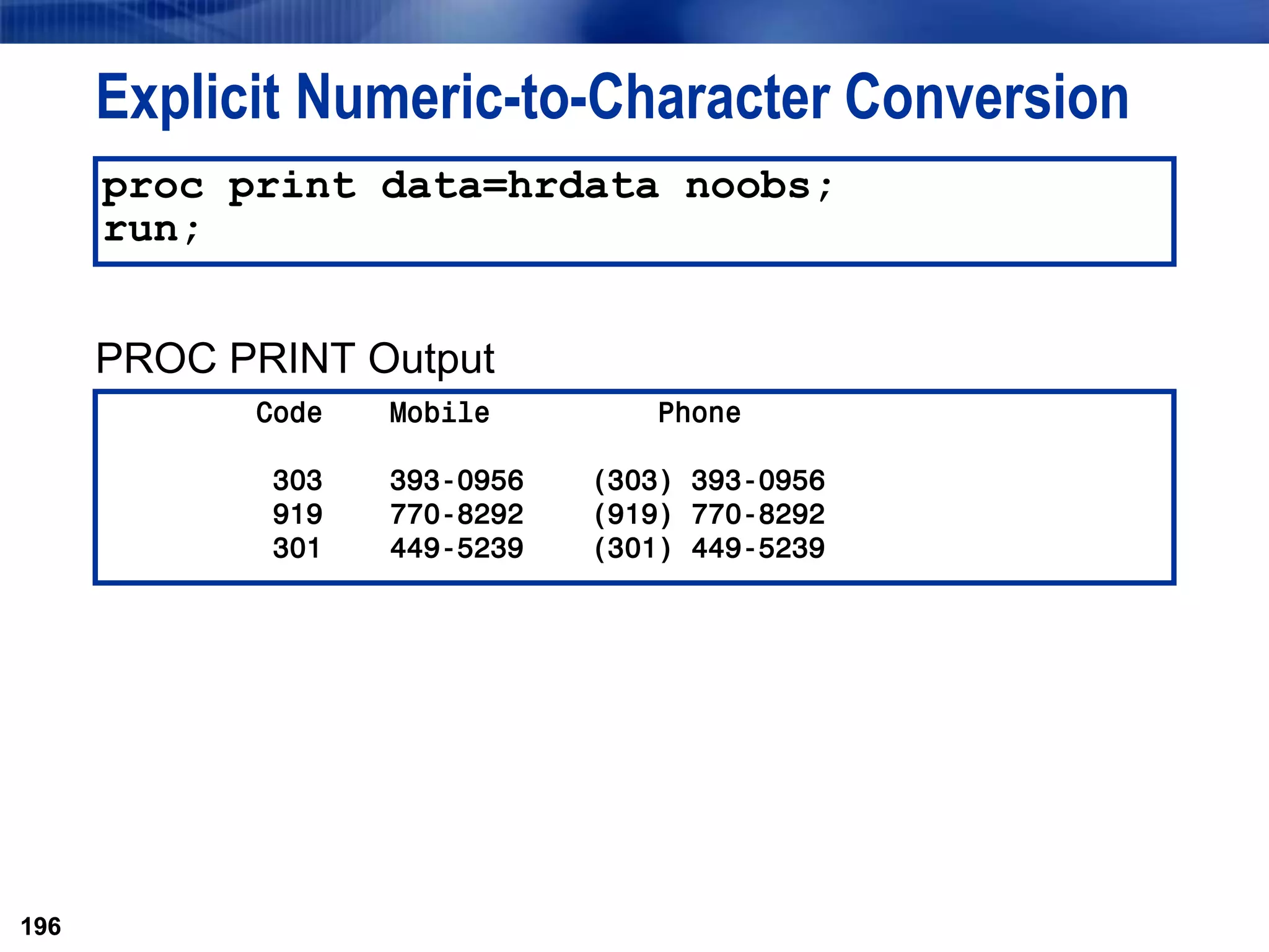 196
Explicit Numeric-to-Character Conversion
PROC PRINT Output
196
proc print data=hrdata noobs;
run;
Code Mobile Phone
303 393-0956 (303) 393-0956
919 770-8292 (919) 770-8292
301 449-5239 (301) 449-5239
 