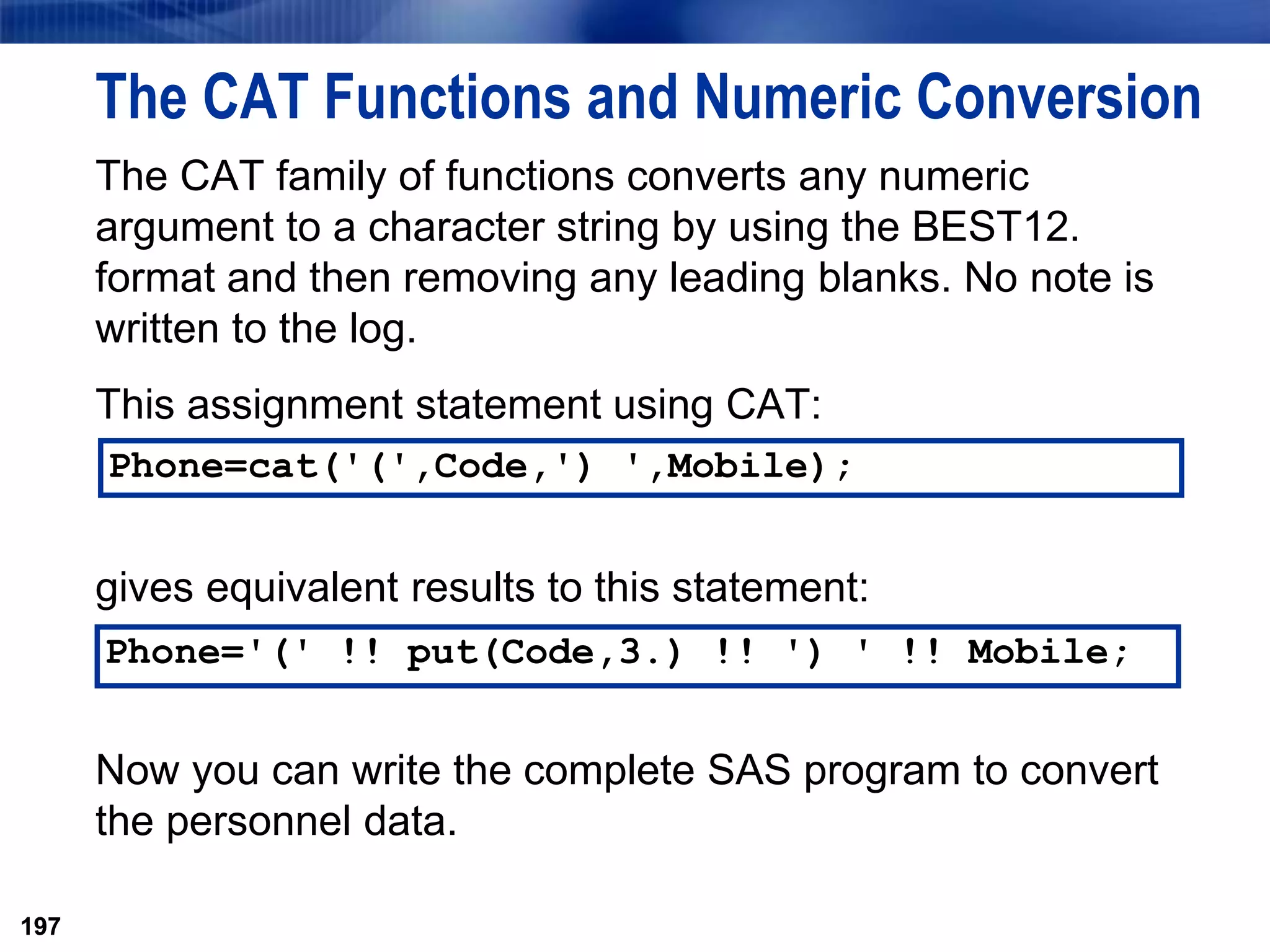 197
The CAT Functions and Numeric Conversion
The CAT family of functions converts any numeric
argument to a character string by using the BEST12.
format and then removing any leading blanks. No note is
written to the log.
This assignment statement using CAT:
gives equivalent results to this statement:
Now you can write the complete SAS program to convert
the personnel data.
197
Phone='(' !! put(Code,3.) !! ') ' !! Mobile;
Phone=cat('(',Code,') ',Mobile);
 