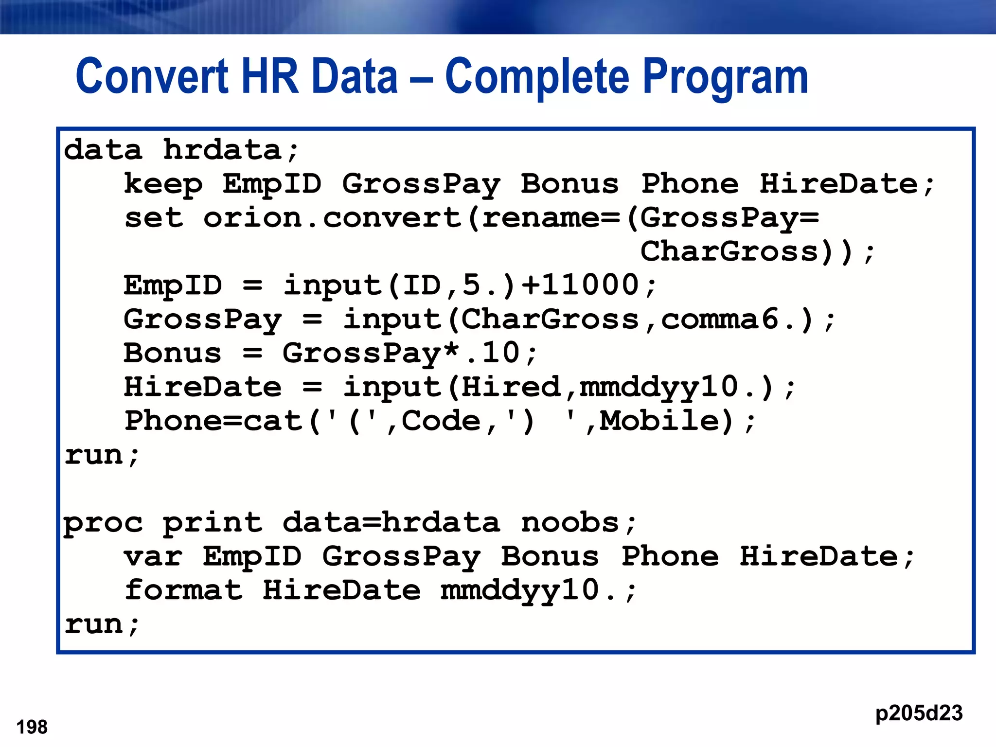 198
Convert HR Data – Complete Program
198
data hrdata;
keep EmpID GrossPay Bonus Phone HireDate;
set orion.convert(rename=(GrossPay=
CharGross));
EmpID = input(ID,5.)+11000;
GrossPay = input(CharGross,comma6.);
Bonus = GrossPay*.10;
HireDate = input(Hired,mmddyy10.);
Phone=cat('(',Code,') ',Mobile);
run;
proc print data=hrdata noobs;
var EmpID GrossPay Bonus Phone HireDate;
format HireDate mmddyy10.;
run;
p205d23
 