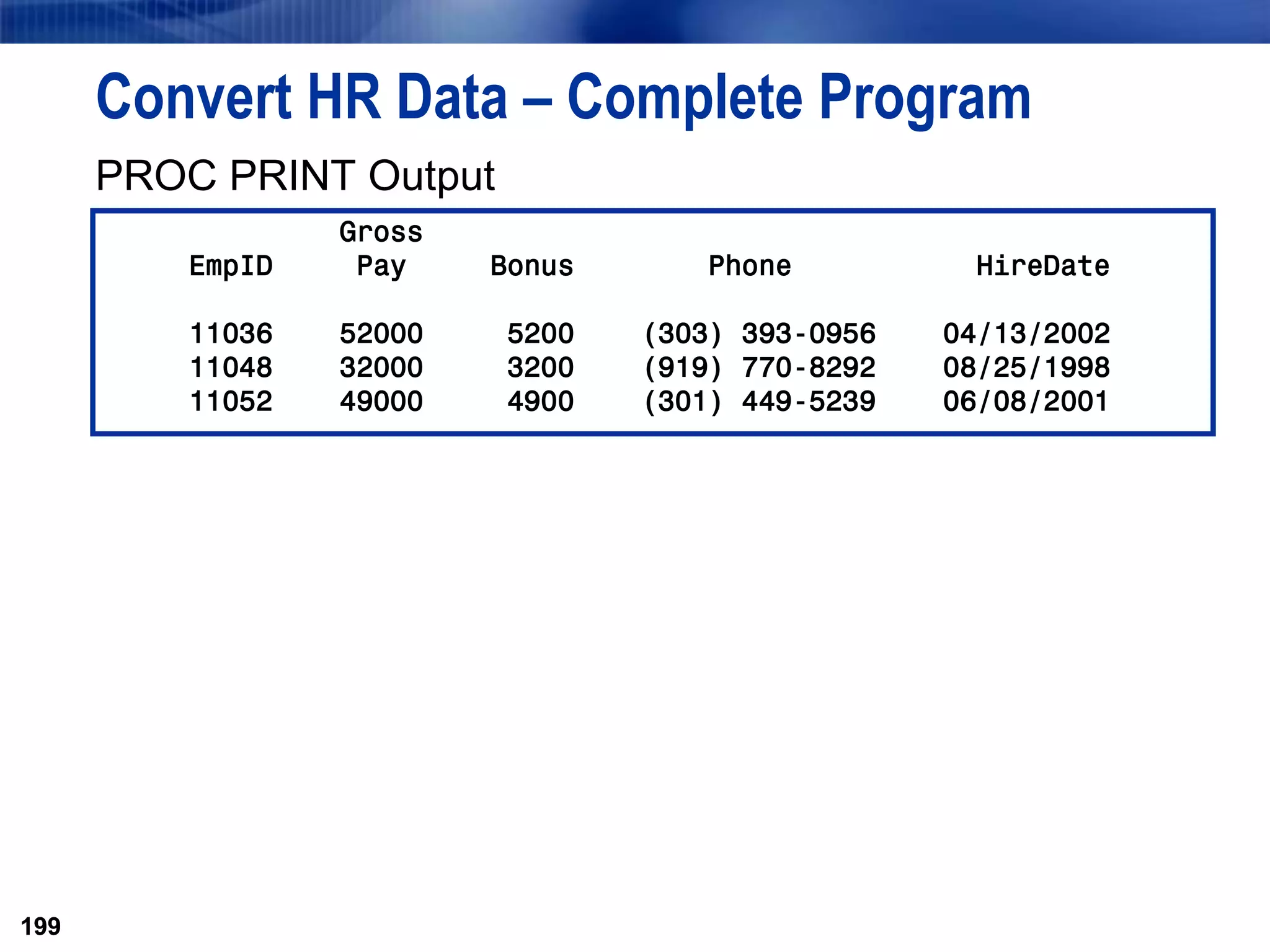 199
Convert HR Data – Complete Program
PROC PRINT Output
199
Gross
EmpID Pay Bonus Phone HireDate
11036 52000 5200 (303) 393-0956 04/13/2002
11048 32000 3200 (919) 770-8292 08/25/1998
11052 49000 4900 (301) 449-5239 06/08/2001
 