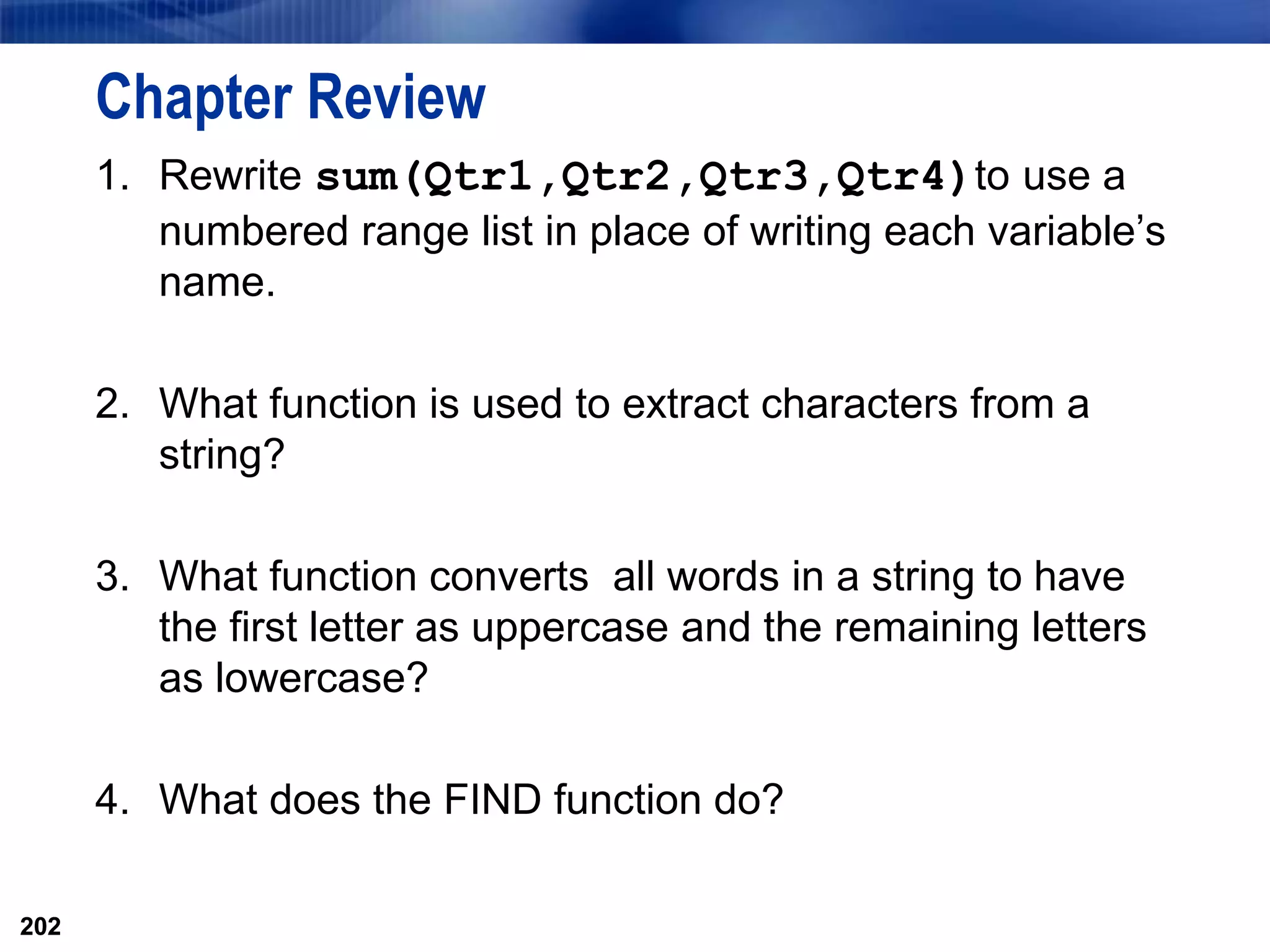 202
Chapter Review
1. Rewrite sum(Qtr1,Qtr2,Qtr3,Qtr4)to use a
numbered range list in place of writing each variable’s
name.
2. What function is used to extract characters from a
string?
3. What function converts all words in a string to have
the first letter as uppercase and the remaining letters
as lowercase?
4. What does the FIND function do?
202
 