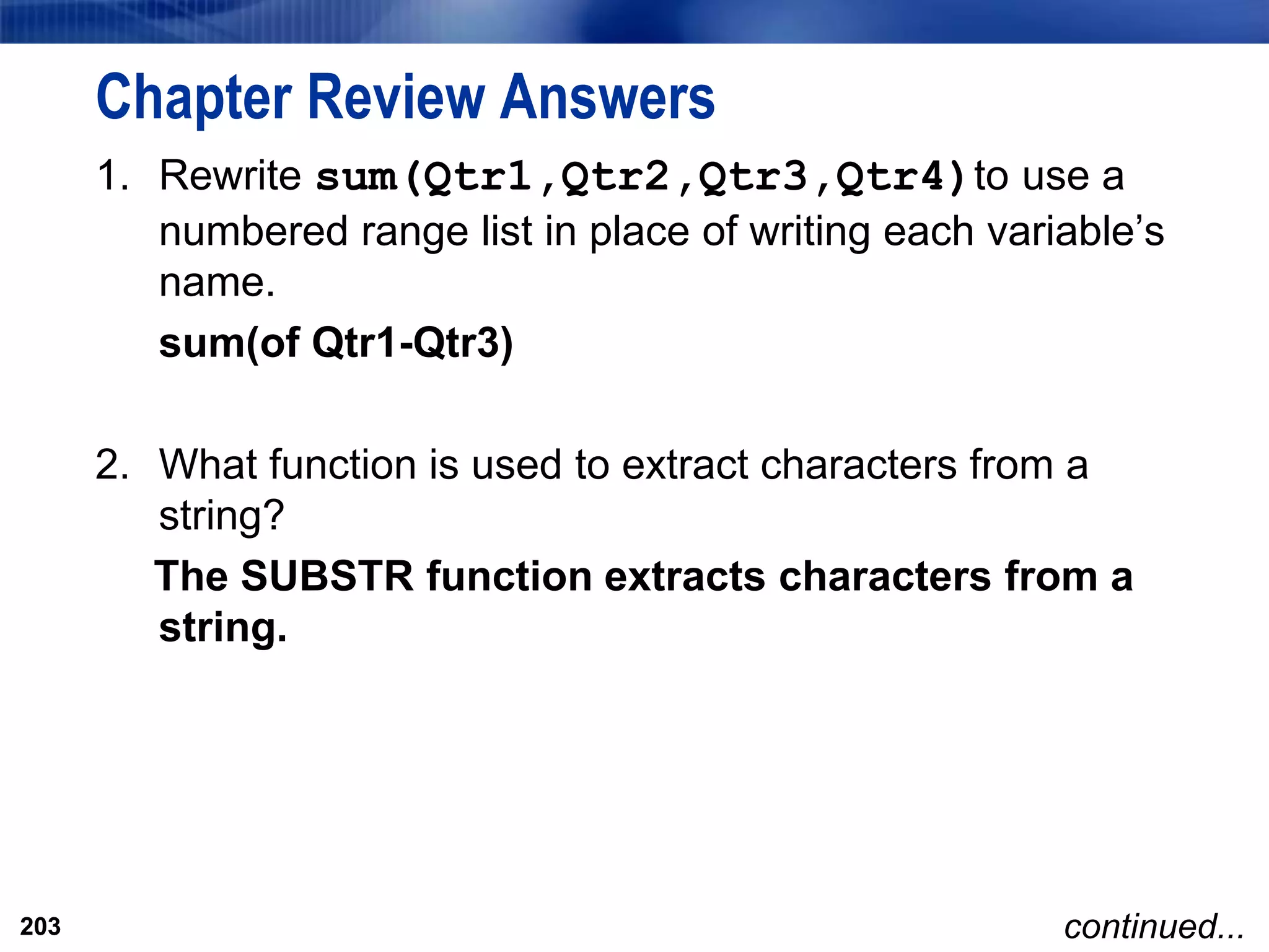 203
Chapter Review Answers
1. Rewrite sum(Qtr1,Qtr2,Qtr3,Qtr4)to use a
numbered range list in place of writing each variable’s
name.
sum(of Qtr1-Qtr3)
2. What function is used to extract characters from a
string?
The SUBSTR function extracts characters from a
string.
203 continued...
 