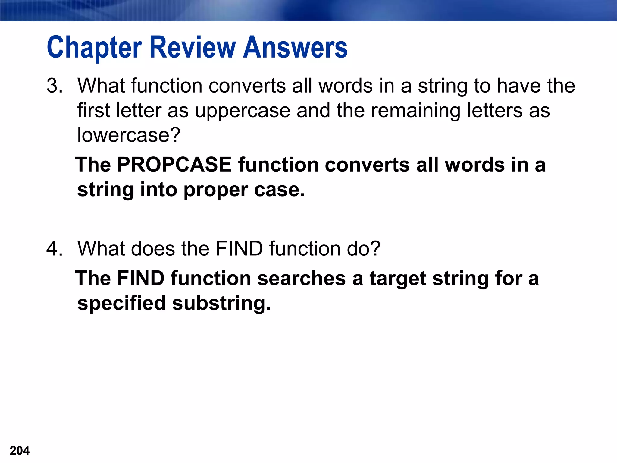 204
Chapter Review Answers
3. What function converts all words in a string to have the
first letter as uppercase and the remaining letters as
lowercase?
The PROPCASE function converts all words in a
string into proper case.
4. What does the FIND function do?
The FIND function searches a target string for a
specified substring.
204
 