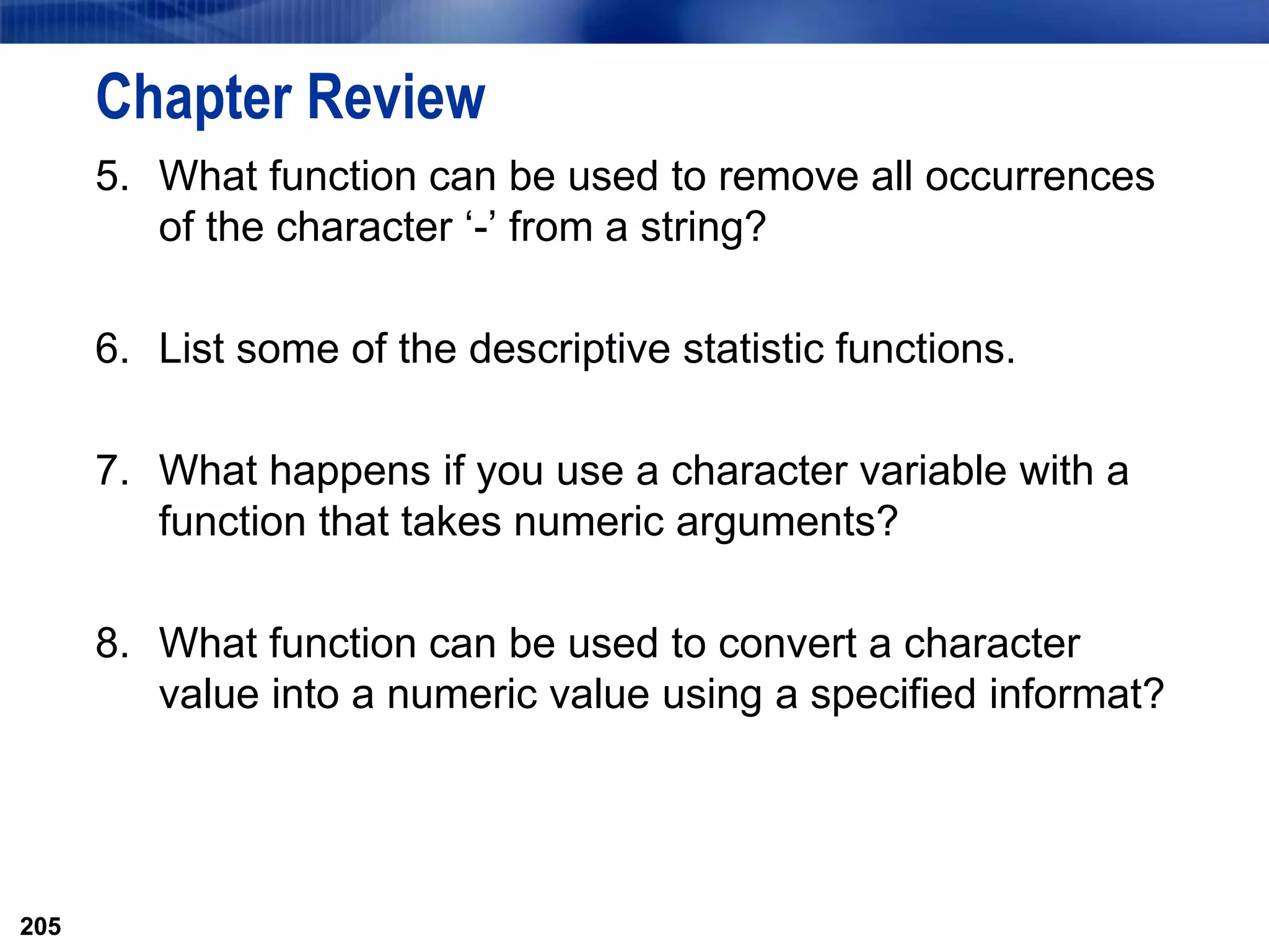 205
Chapter Review
5. What function can be used to remove all occurrences
of the character ‘-’ from a string?
6. List some of the descriptive statistic functions.
7. What happens if you use a character variable with a
function that takes numeric arguments?
8. What function can be used to convert a character
value into a numeric value using a specified informat?
205
 