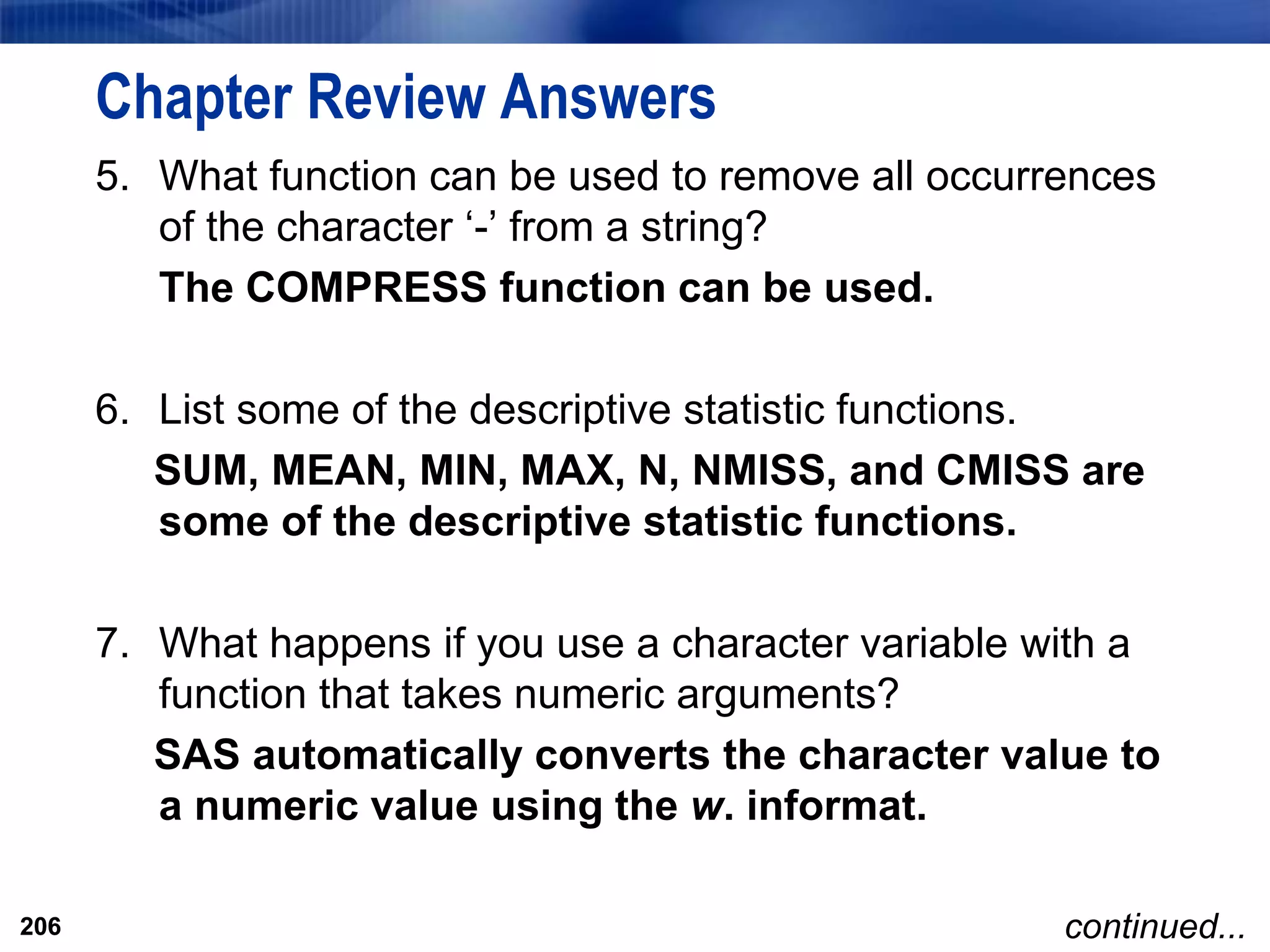 206
Chapter Review Answers
5. What function can be used to remove all occurrences
of the character ‘-’ from a string?
The COMPRESS function can be used.
6. List some of the descriptive statistic functions.
SUM, MEAN, MIN, MAX, N, NMISS, and CMISS are
some of the descriptive statistic functions.
7. What happens if you use a character variable with a
function that takes numeric arguments?
SAS automatically converts the character value to
a numeric value using the w. informat.
206 continued...
 
