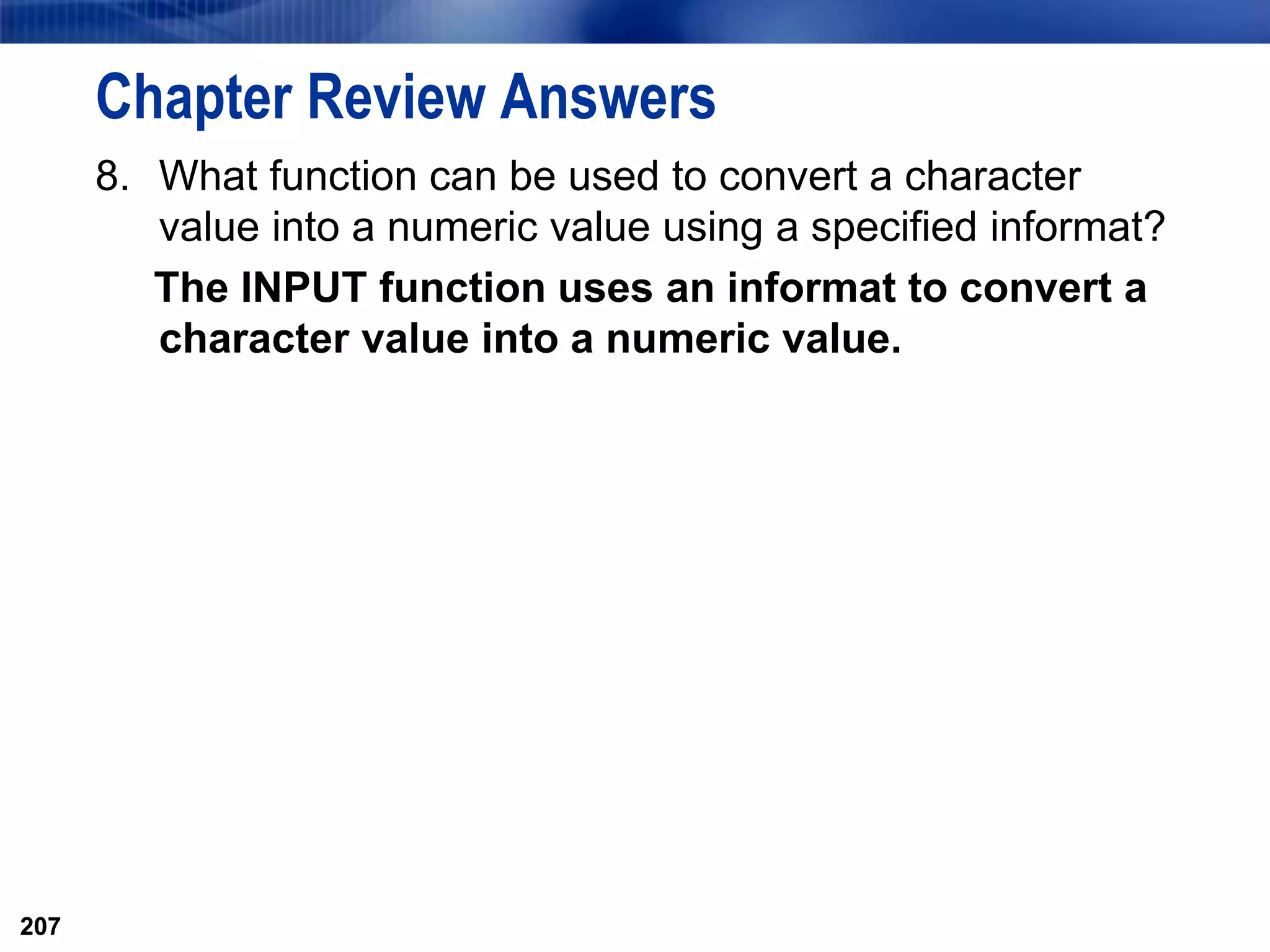207
Chapter Review Answers
8. What function can be used to convert a character
value into a numeric value using a specified informat?
The INPUT function uses an informat to convert a
character value into a numeric value.
207
 