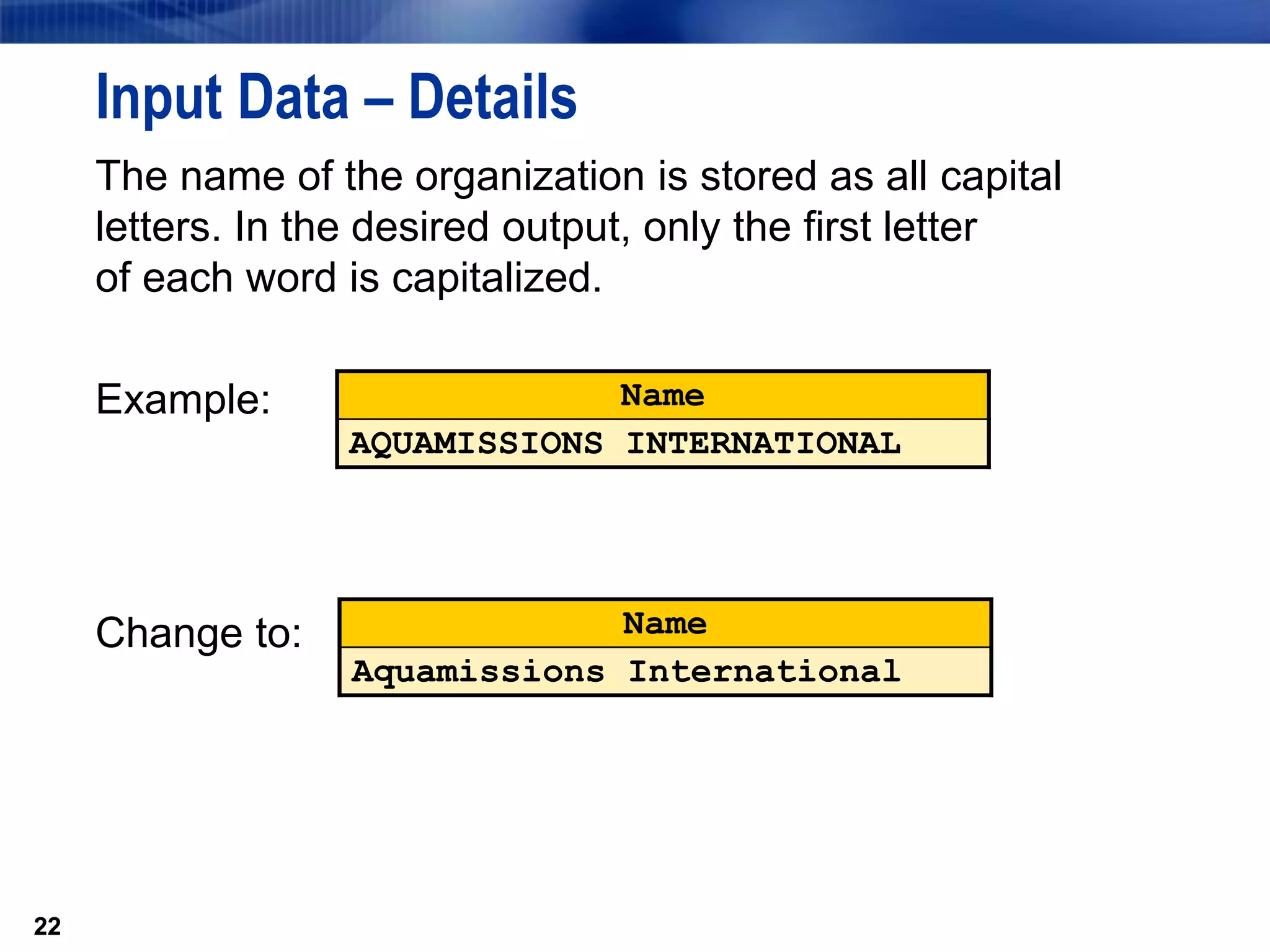 22
Input Data – Details
The name of the organization is stored as all capital
letters. In the desired output, only the first letter
of each word is capitalized.
Example:
Change to:
22
Name
AQUAMISSIONS INTERNATIONAL
Name
Aquamissions International
 
