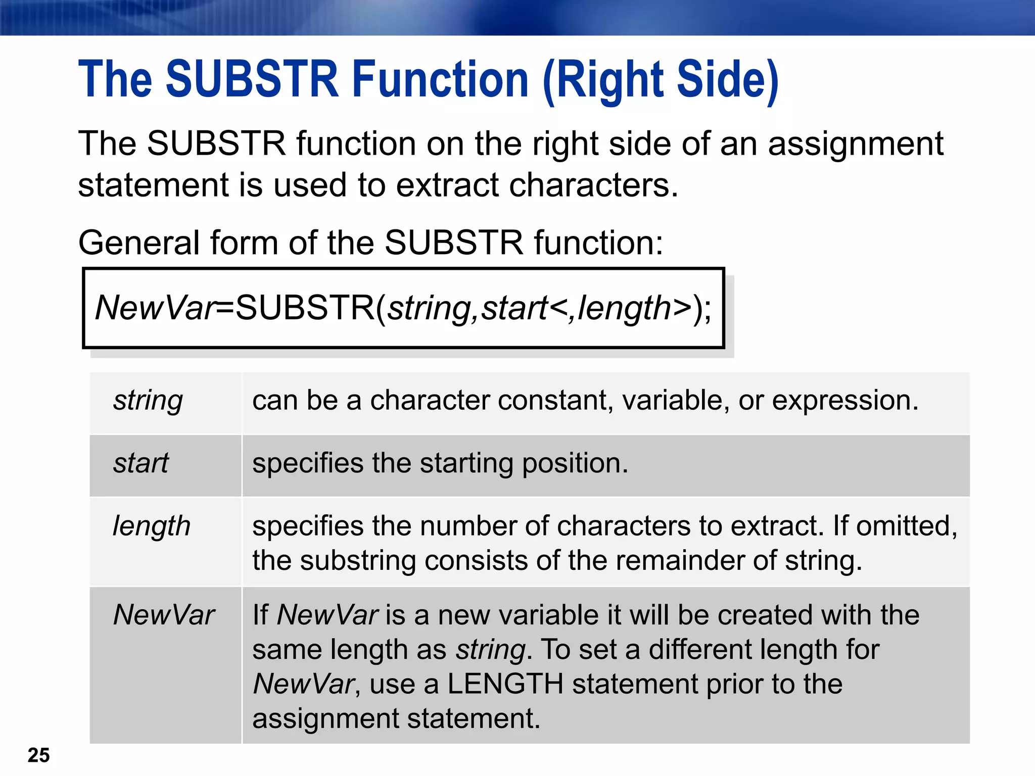 25
The SUBSTR Function (Right Side)
The SUBSTR function on the right side of an assignment
statement is used to extract characters.
General form of the SUBSTR function:
25
NewVar=SUBSTR(string,start<,length>);
string can be a character constant, variable, or expression.
start specifies the starting position.
length specifies the number of characters to extract. If omitted,
the substring consists of the remainder of string.
NewVar If NewVar is a new variable it will be created with the
same length as string. To set a different length for
NewVar, use a LENGTH statement prior to the
assignment statement.
 