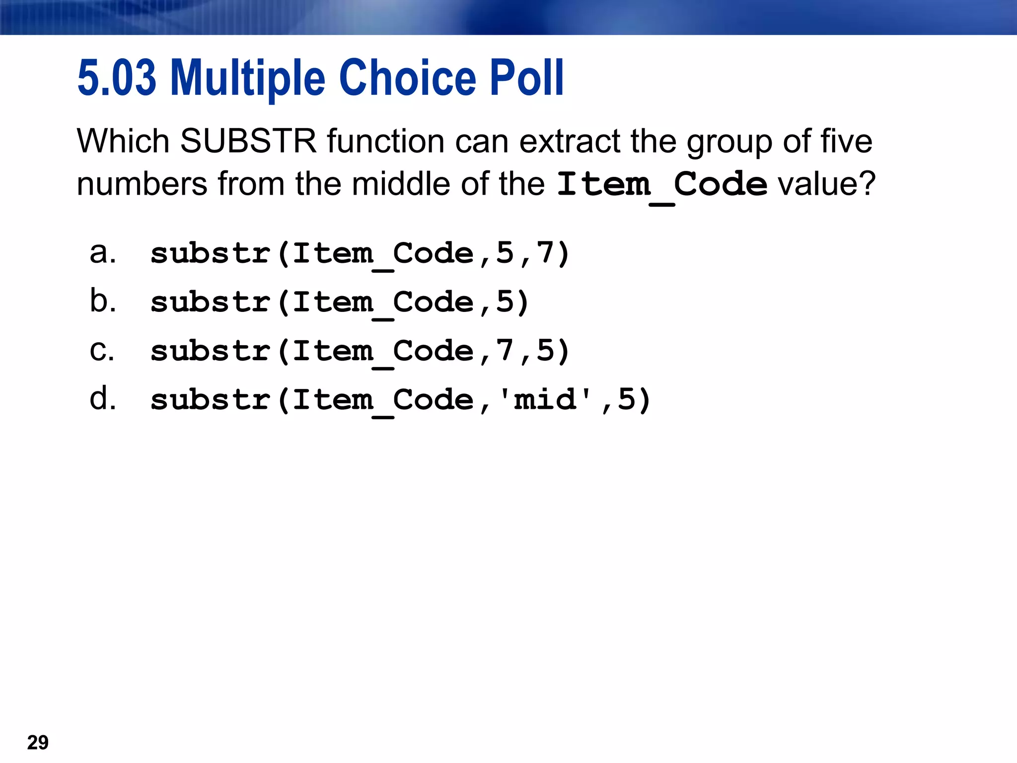 29
5.03 Multiple Choice Poll
Which SUBSTR function can extract the group of five
numbers from the middle of the Item_Code value?
a. substr(Item_Code,5,7)
b. substr(Item_Code,5)
c. substr(Item_Code,7,5)
d. substr(Item_Code,'mid',5)
29
 