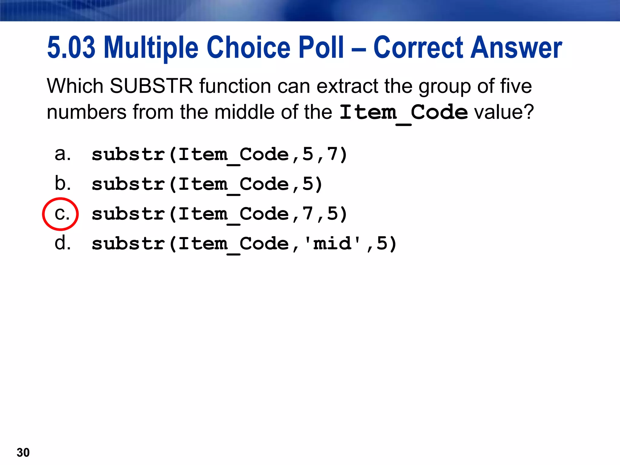 30
5.03 Multiple Choice Poll – Correct Answer
Which SUBSTR function can extract the group of five
numbers from the middle of the Item_Code value?
a. substr(Item_Code,5,7)
b. substr(Item_Code,5)
c. substr(Item_Code,7,5)
d. substr(Item_Code,'mid',5)
30
 