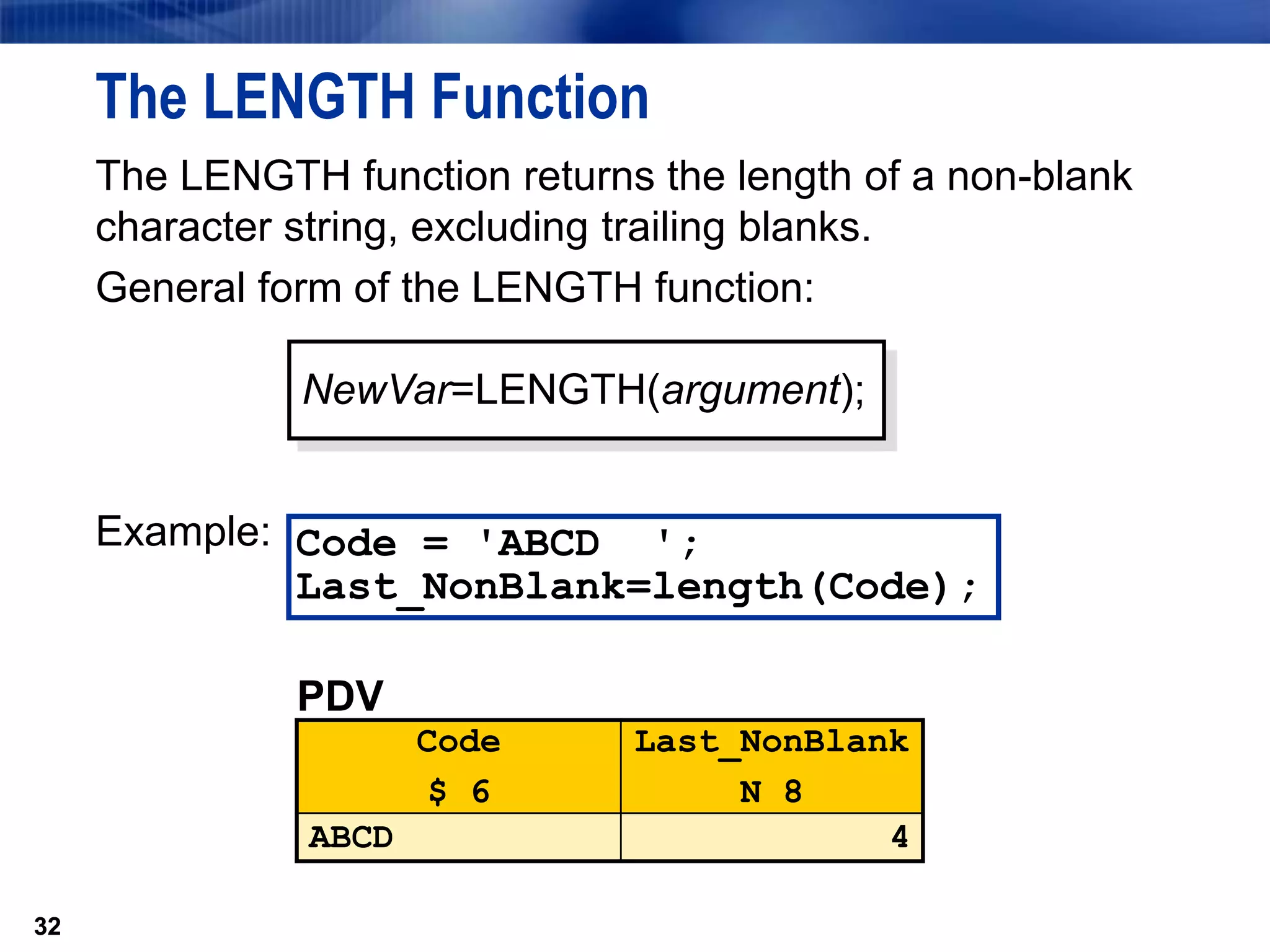 32
The LENGTH Function
The LENGTH function returns the length of a non-blank
character string, excluding trailing blanks.
General form of the LENGTH function:
Example:
32
Code = 'ABCD ';
Last_NonBlank=length(Code);
NewVar=LENGTH(argument);
PDV
Code
$ 6
Last_NonBlank
N 8
ABCD 4
 
