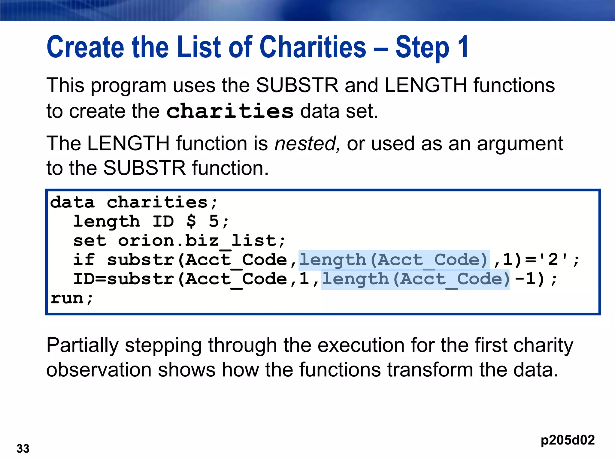 33
Create the List of Charities – Step 1
This program uses the SUBSTR and LENGTH functions
to create the charities data set.
The LENGTH function is nested, or used as an argument
to the SUBSTR function.
Partially stepping through the execution for the first charity
observation shows how the functions transform the data.
33
data charities;
length ID $ 5;
set orion.biz_list;
if substr(Acct_Code,length(Acct_Code),1)='2';
ID=substr(Acct_Code,1,length(Acct_Code)-1);
run;
p205d02
 