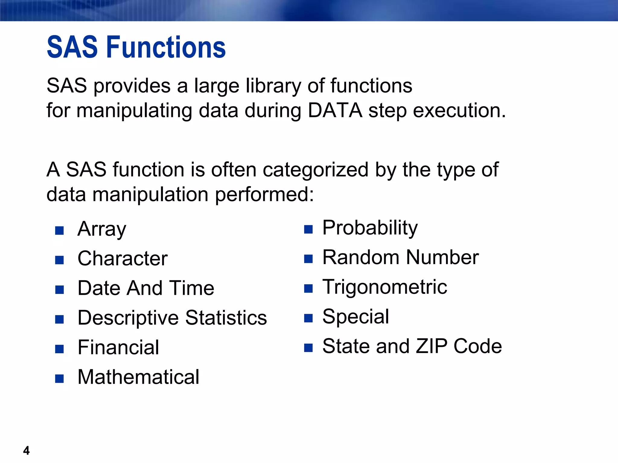 4
SAS Functions
SAS provides a large library of functions
for manipulating data during DATA step execution.
A SAS function is often categorized by the type of
data manipulation performed:
 Array
 Character
 Date And Time
 Descriptive Statistics
 Financial
 Mathematical
4
 Probability
 Random Number
 Trigonometric
 Special
 State and ZIP Code
 