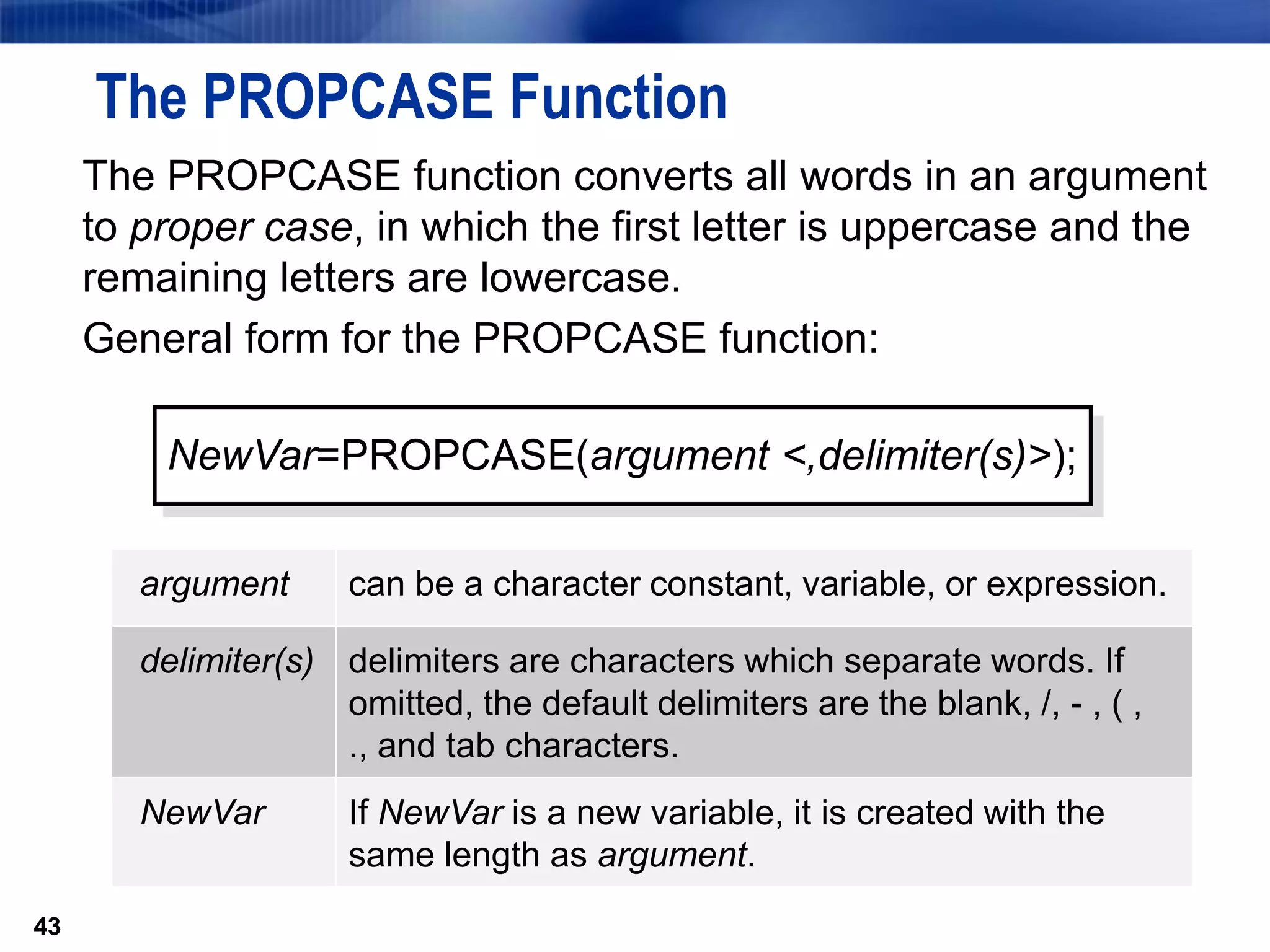 43
The PROPCASE Function
The PROPCASE function converts all words in an argument
to proper case, in which the first letter is uppercase and the
remaining letters are lowercase.
General form for the PROPCASE function:
43
NewVar=PROPCASE(argument <,delimiter(s)>);
argument can be a character constant, variable, or expression.
delimiter(s) delimiters are characters which separate words. If
omitted, the default delimiters are the blank, /, - , ( ,
., and tab characters.
NewVar If NewVar is a new variable, it is created with the
same length as argument.
 