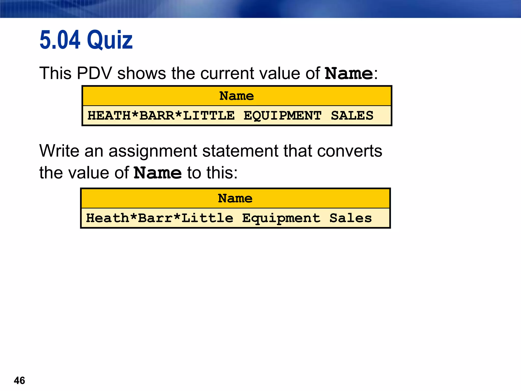46
5.04 Quiz
This PDV shows the current value of Name:
Write an assignment statement that converts
the value of Name to this:
46
Name
HEATH*BARR*LITTLE EQUIPMENT SALES
Name
Heath*Barr*Little Equipment Sales
 