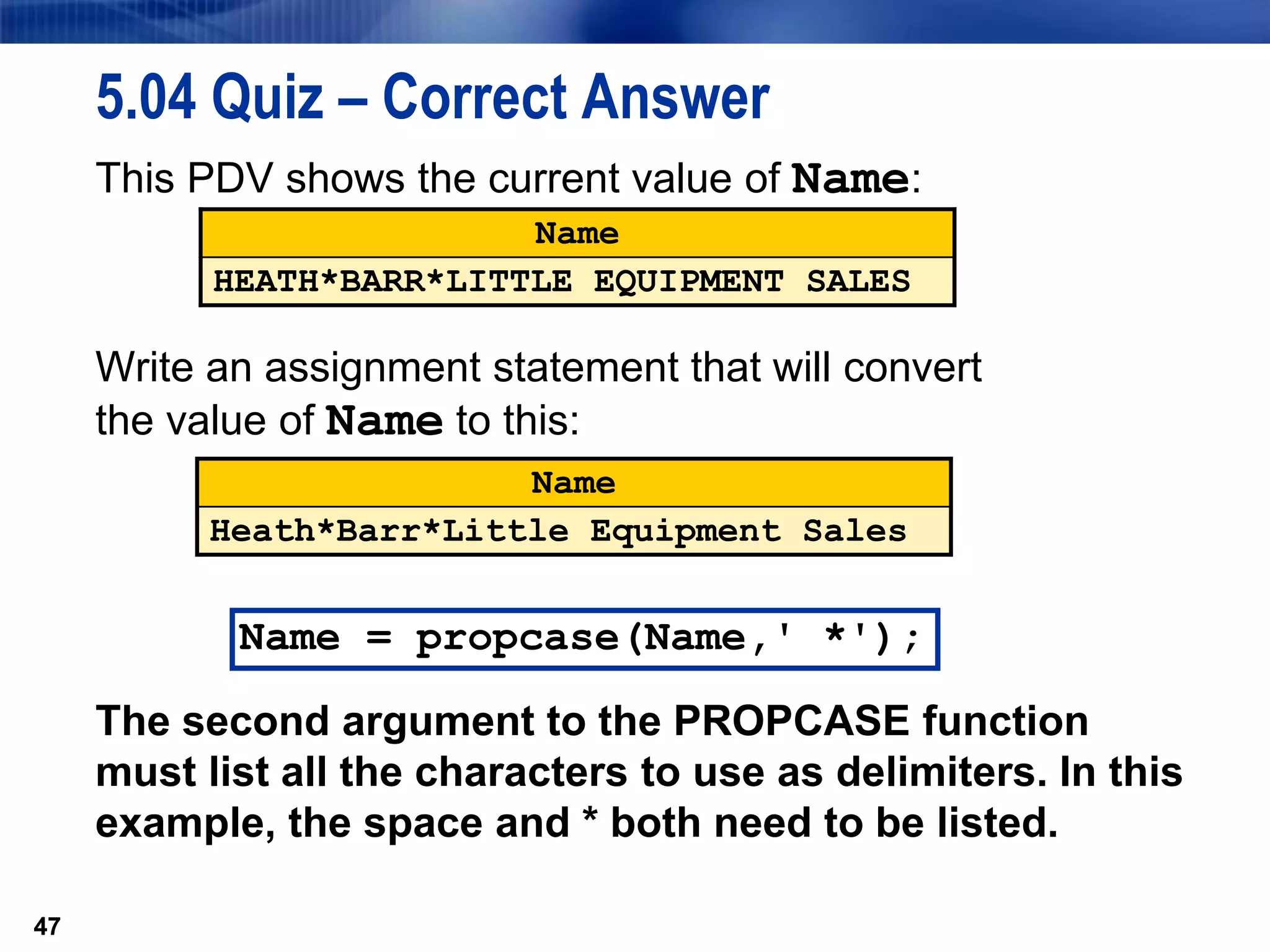 47
5.04 Quiz – Correct Answer
This PDV shows the current value of Name:
Write an assignment statement that will convert
the value of Name to this:
The second argument to the PROPCASE function
must list all the characters to use as delimiters. In this
example, the space and * both need to be listed.
47
Name
HEATH*BARR*LITTLE EQUIPMENT SALES
Name
Heath*Barr*Little Equipment Sales
Name = propcase(Name,' *');
 