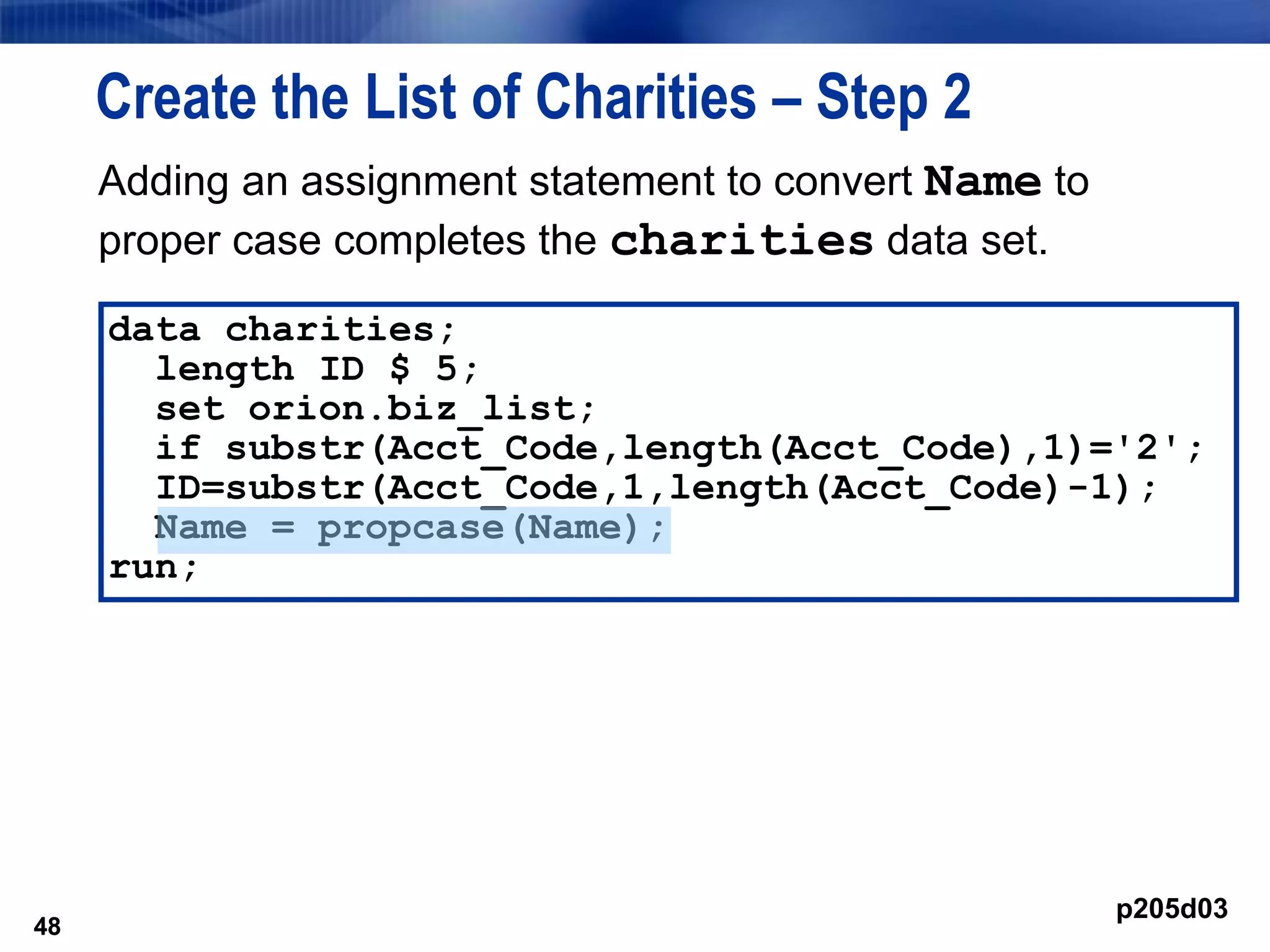 48
Create the List of Charities – Step 2
48
data charities;
length ID $ 5;
set orion.biz_list;
if substr(Acct_Code,length(Acct_Code),1)='2';
ID=substr(Acct_Code,1,length(Acct_Code)-1);
Name = propcase(Name);
run;
p205d03
Adding an assignment statement to convert Name to
proper case completes the charities data set.
 
