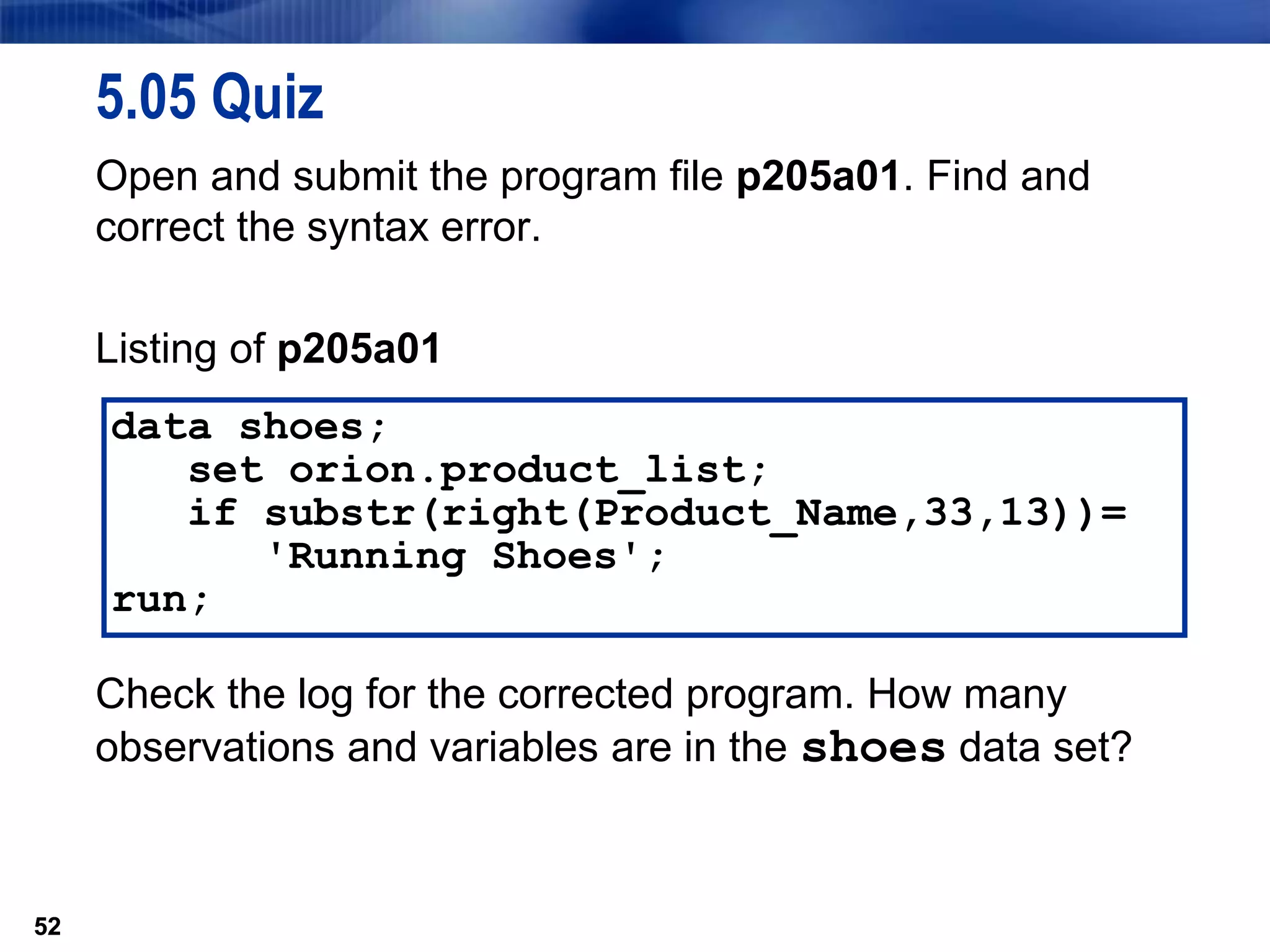 52
5.05 Quiz
Open and submit the program file p205a01. Find and
correct the syntax error.
Listing of p205a01
Check the log for the corrected program. How many
observations and variables are in the shoes data set?
52
data shoes;
set orion.product_list;
if substr(right(Product_Name,33,13))=
'Running Shoes';
run;
 