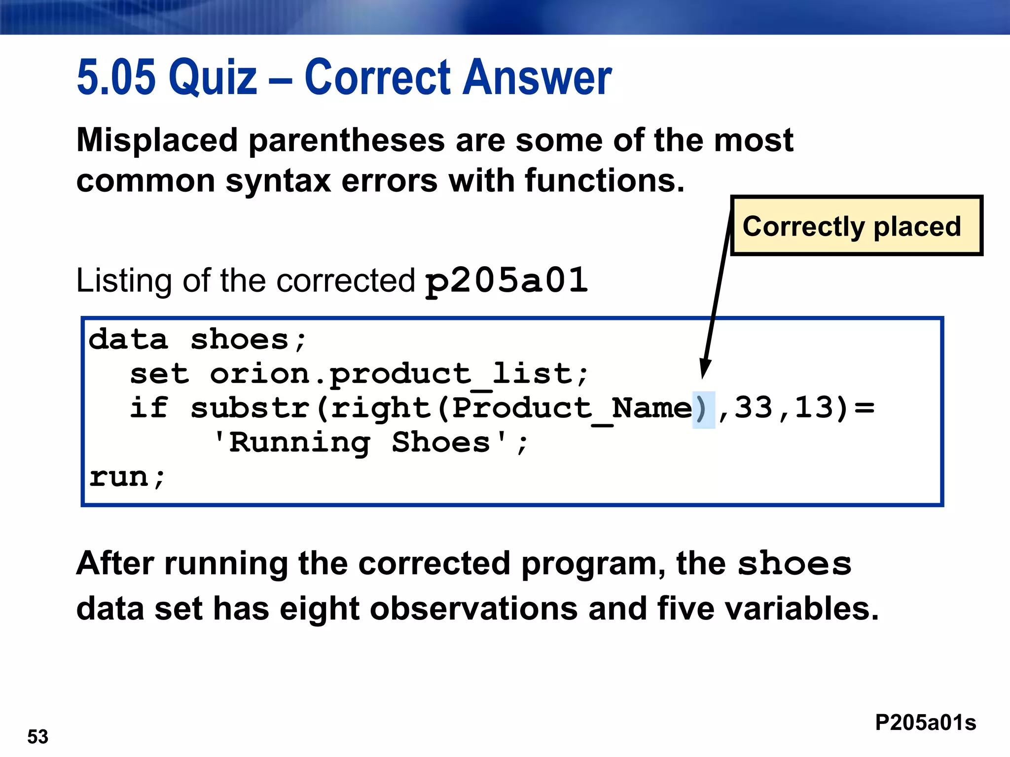 53
5.05 Quiz – Correct Answer
Misplaced parentheses are some of the most
common syntax errors with functions.
Listing of the corrected p205a01
After running the corrected program, the shoes
data set has eight observations and five variables.
53
data shoes;
set orion.product_list;
if substr(right(Product_Name),33,13)=
'Running Shoes';
run;
P205a01s
Correctly placed
 