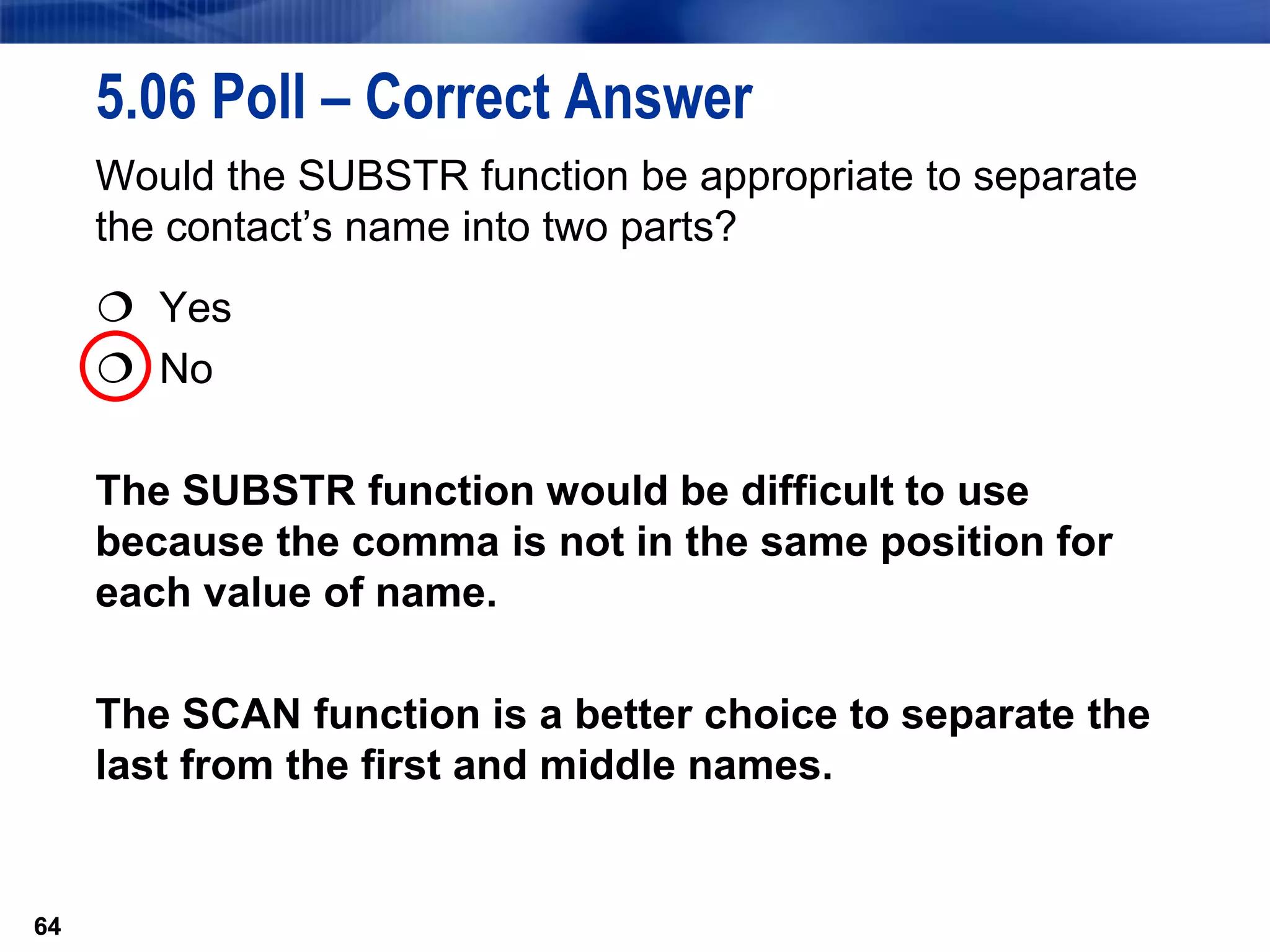 64
5.06 Poll – Correct Answer
Would the SUBSTR function be appropriate to separate
the contact’s name into two parts?
 Yes
 No
The SUBSTR function would be difficult to use
because the comma is not in the same position for
each value of name.
The SCAN function is a better choice to separate the
last from the first and middle names.
64
 