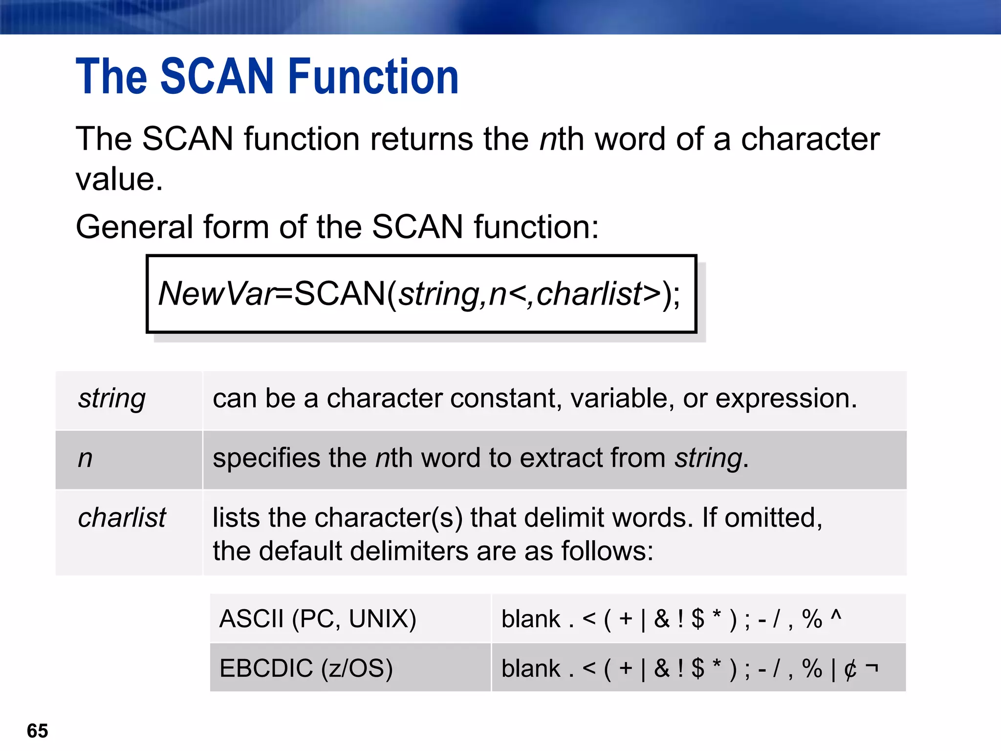 65
The SCAN Function
The SCAN function returns the nth word of a character
value.
General form of the SCAN function:
65
NewVar=SCAN(string,n<,charlist>);
string can be a character constant, variable, or expression.
n specifies the nth word to extract from string.
charlist lists the character(s) that delimit words. If omitted,
the default delimiters are as follows:
ASCII (PC, UNIX) blank . < ( + | & ! $ * ) ; - / , % ^
EBCDIC (z/OS) blank . < ( + | & ! $ * ) ; - / , % | ¢ ¬
 