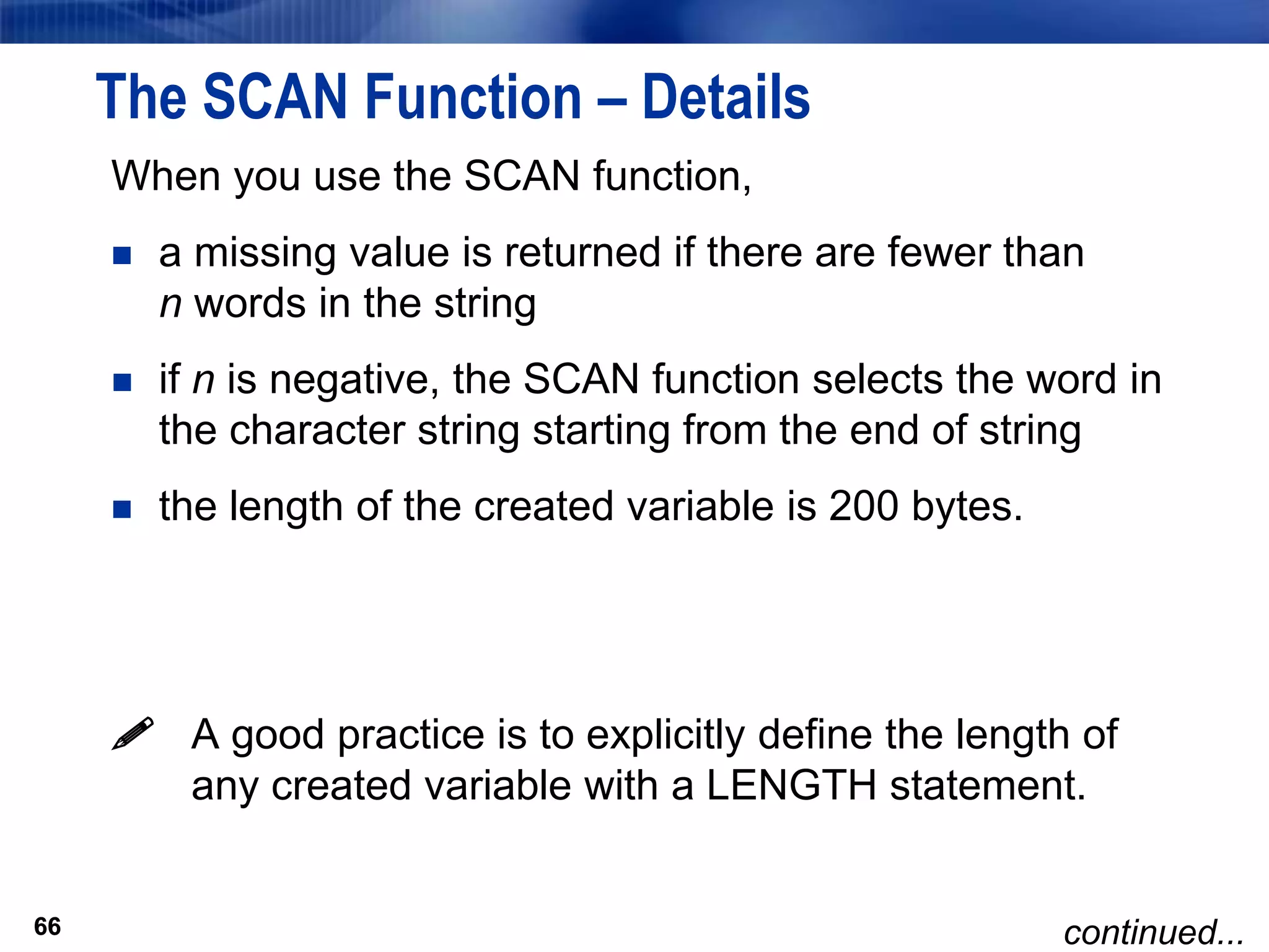 66
The SCAN Function – Details
When you use the SCAN function,
 a missing value is returned if there are fewer than
n words in the string
 if n is negative, the SCAN function selects the word in
the character string starting from the end of string
 the length of the created variable is 200 bytes.
 A good practice is to explicitly define the length of
any created variable with a LENGTH statement.
66 continued...
 