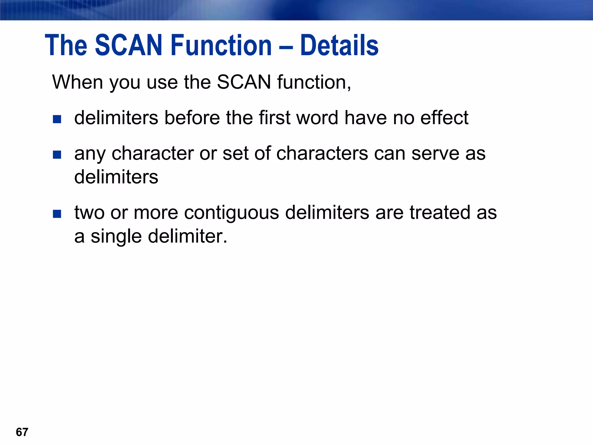 67
The SCAN Function – Details
When you use the SCAN function,
 delimiters before the first word have no effect
 any character or set of characters can serve as
delimiters
 two or more contiguous delimiters are treated as
a single delimiter.
67
 