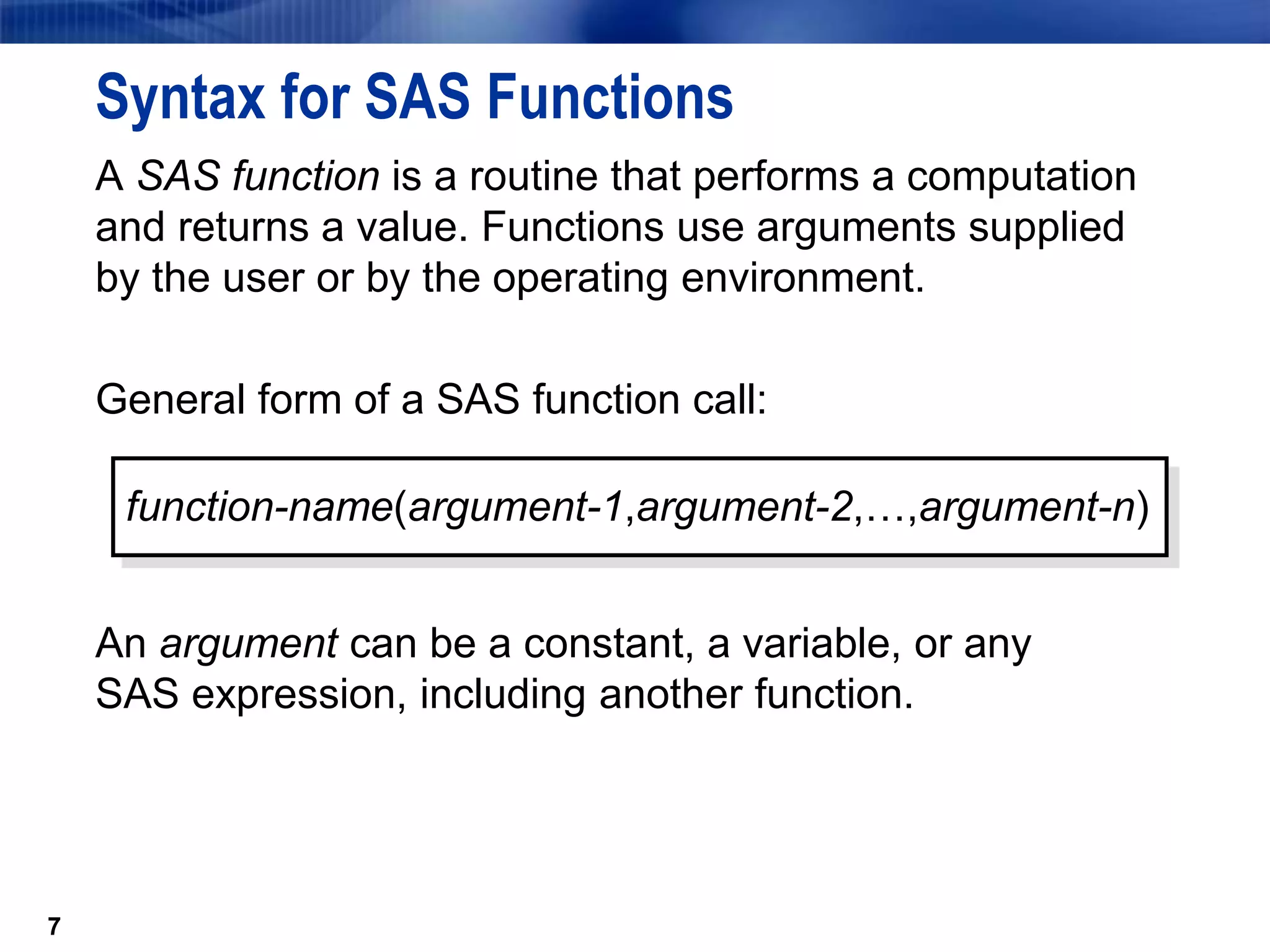 7
Syntax for SAS Functions
A SAS function is a routine that performs a computation
and returns a value. Functions use arguments supplied
by the user or by the operating environment.
General form of a SAS function call:
An argument can be a constant, a variable, or any
SAS expression, including another function.
7
function-name(argument-1,argument-2,…,argument-n)
 