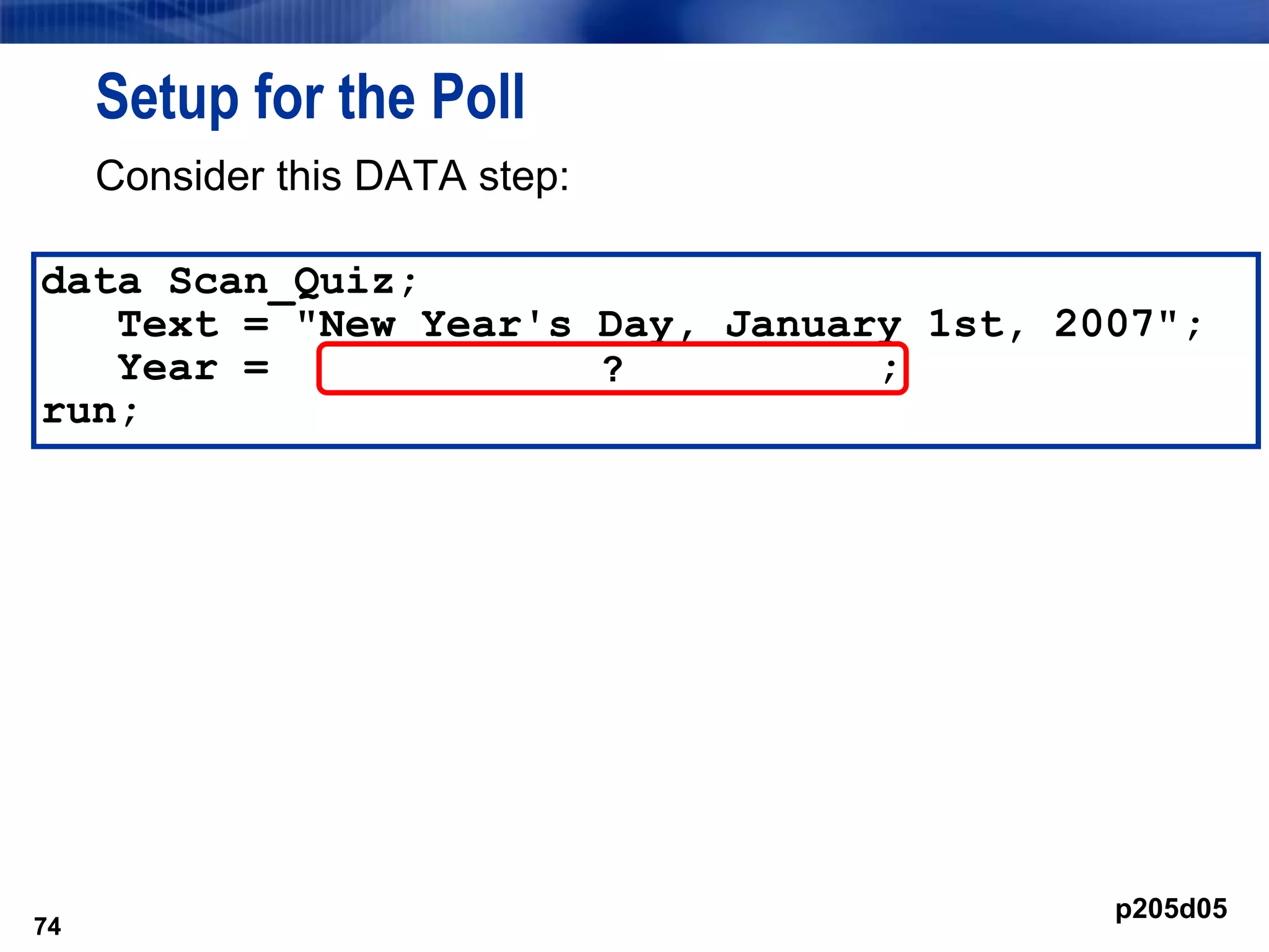 74
Setup for the Poll
Consider this DATA step:
74
data Scan_Quiz;
Text = "New Year's Day, January 1st, 2007";
Year = ;
run;
?
p205d05
 