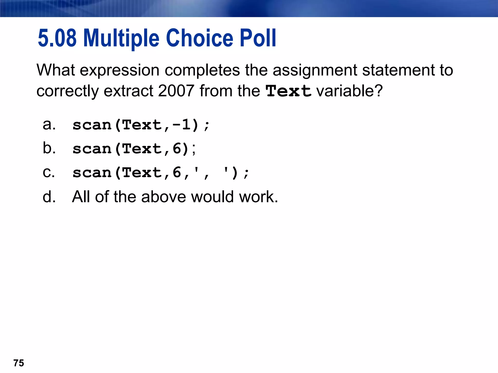75
5.08 Multiple Choice Poll
What expression completes the assignment statement to
correctly extract 2007 from the Text variable?
a. scan(Text,-1);
b. scan(Text,6);
c. scan(Text,6,', ');
d. All of the above would work.
75
 
