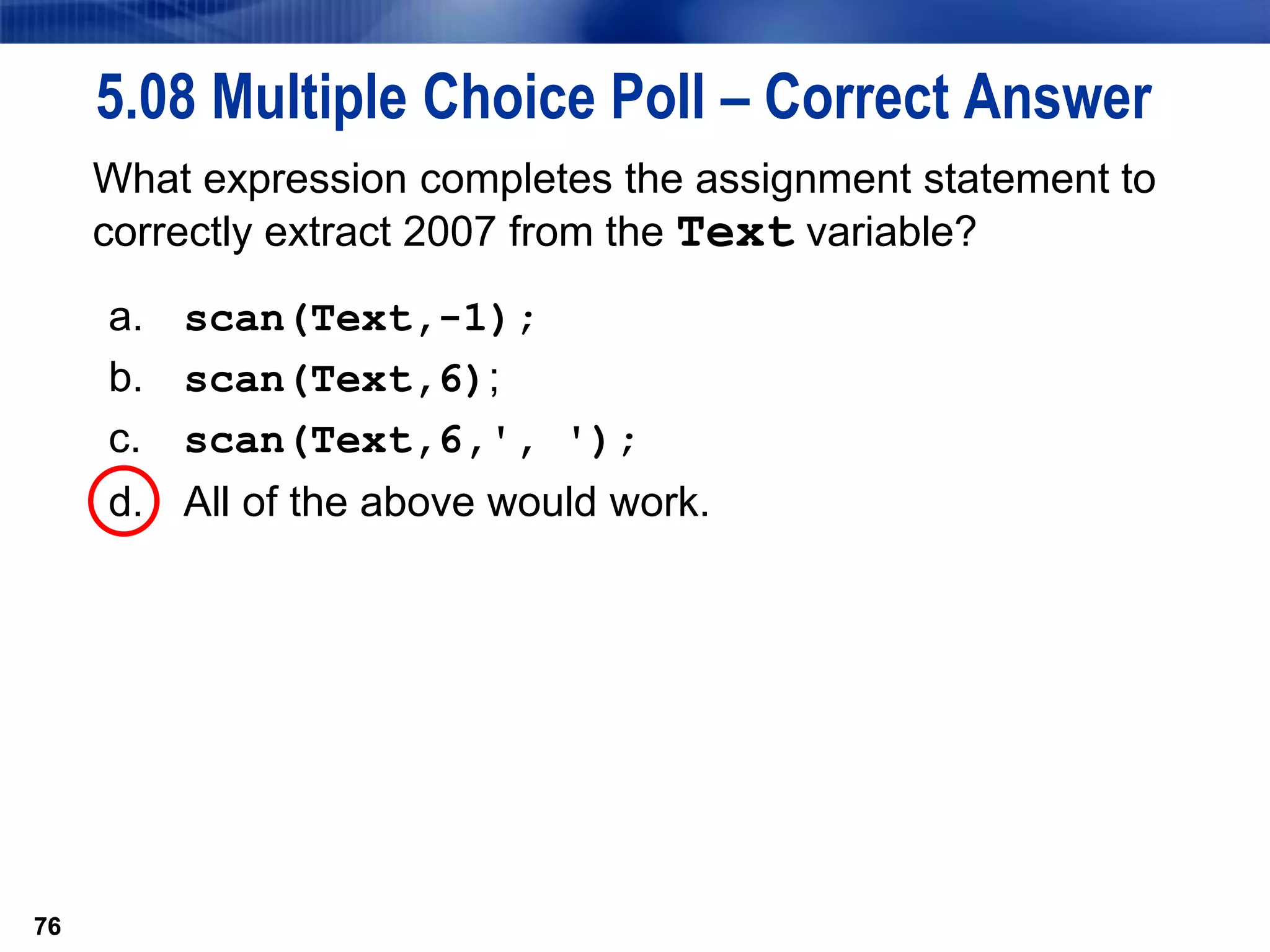76
5.08 Multiple Choice Poll – Correct Answer
What expression completes the assignment statement to
correctly extract 2007 from the Text variable?
a. scan(Text,-1);
b. scan(Text,6);
c. scan(Text,6,', ');
d. All of the above would work.
76
 