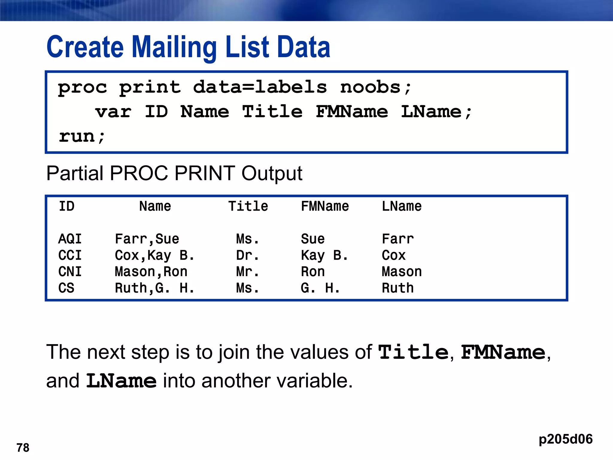 78
Create Mailing List Data
Partial PROC PRINT Output
The next step is to join the values of Title, FMName,
and LName into another variable.
78
proc print data=labels noobs;
var ID Name Title FMName LName;
run;
ID Name Title FMName LName
AQI Farr,Sue Ms. Sue Farr
CCI Cox,Kay B. Dr. Kay B. Cox
CNI Mason,Ron Mr. Ron Mason
CS Ruth,G. H. Ms. G. H. Ruth
p205d06
 