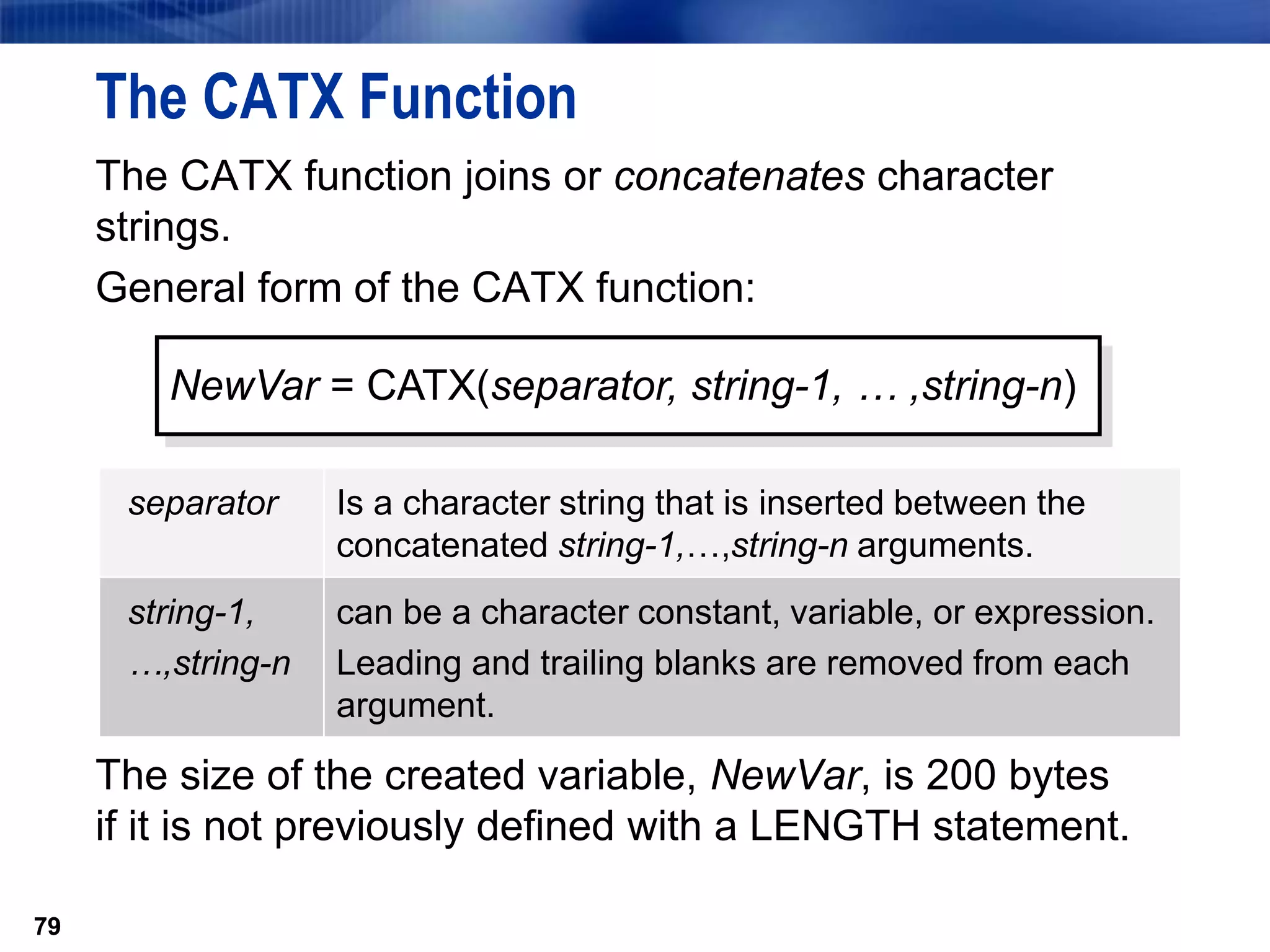79
The CATX Function
The CATX function joins or concatenates character
strings.
General form of the CATX function:
The size of the created variable, NewVar, is 200 bytes
if it is not previously defined with a LENGTH statement.
79
NewVar = CATX(separator, string-1, … ,string-n)
separator Is a character string that is inserted between the
concatenated string-1,…,string-n arguments.
string-1,
…,string-n
can be a character constant, variable, or expression.
Leading and trailing blanks are removed from each
argument.
 