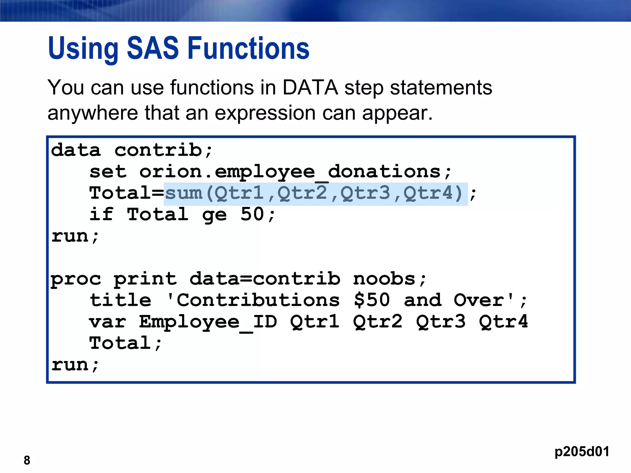 8
Using SAS Functions
You can use functions in DATA step statements
anywhere that an expression can appear.
8
data contrib;
set orion.employee_donations;
Total=sum(Qtr1,Qtr2,Qtr3,Qtr4);
if Total ge 50;
run;
proc print data=contrib noobs;
title 'Contributions $50 and Over';
var Employee_ID Qtr1 Qtr2 Qtr3 Qtr4
Total;
run;
p205d01
 