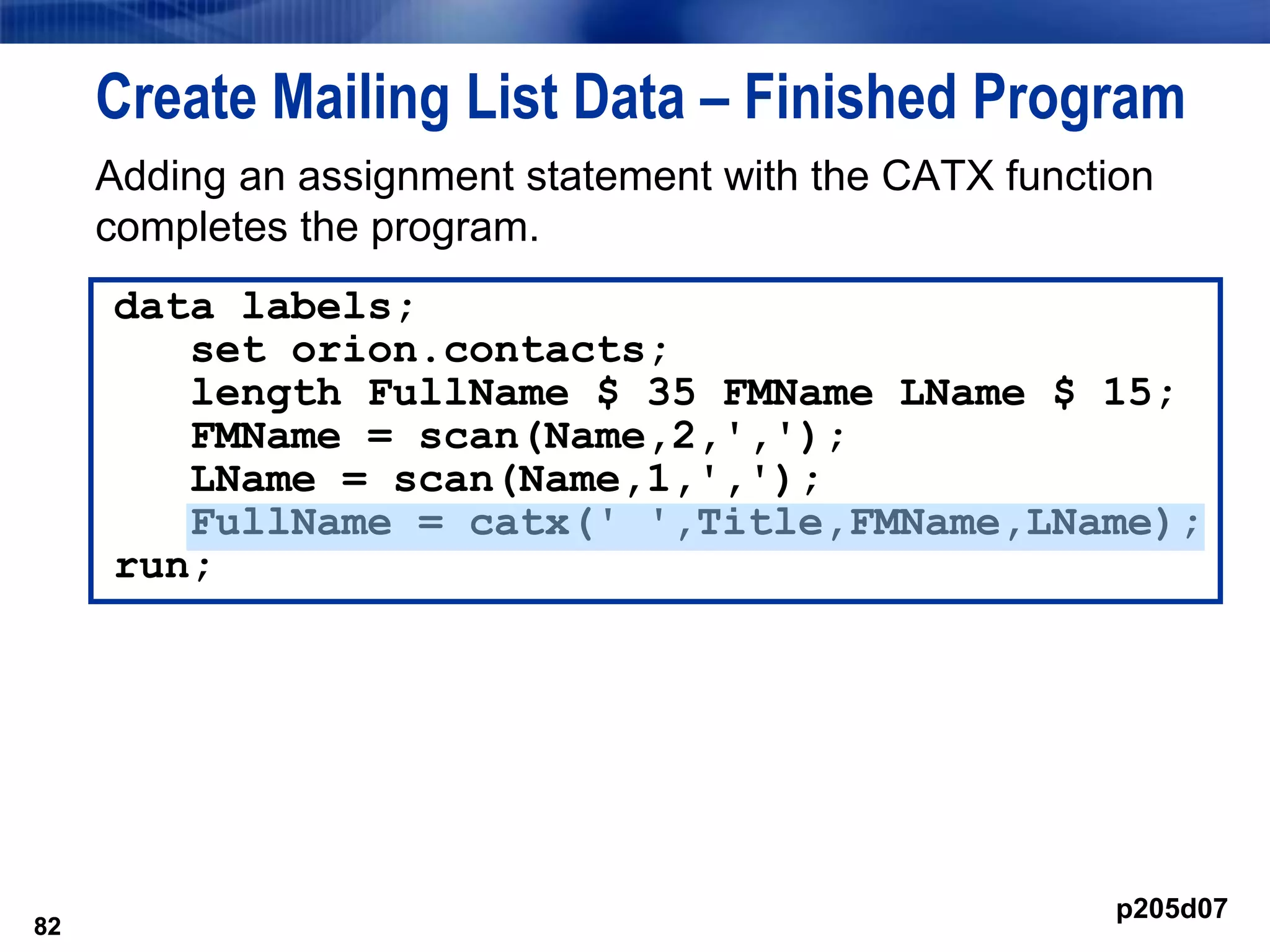 82
Create Mailing List Data – Finished Program
Adding an assignment statement with the CATX function
completes the program.
82
data labels;
set orion.contacts;
length FullName $ 35 FMName LName $ 15;
FMName = scan(Name,2,',');
LName = scan(Name,1,',');
FullName = catx(' ',Title,FMName,LName);
run;
p205d07
 