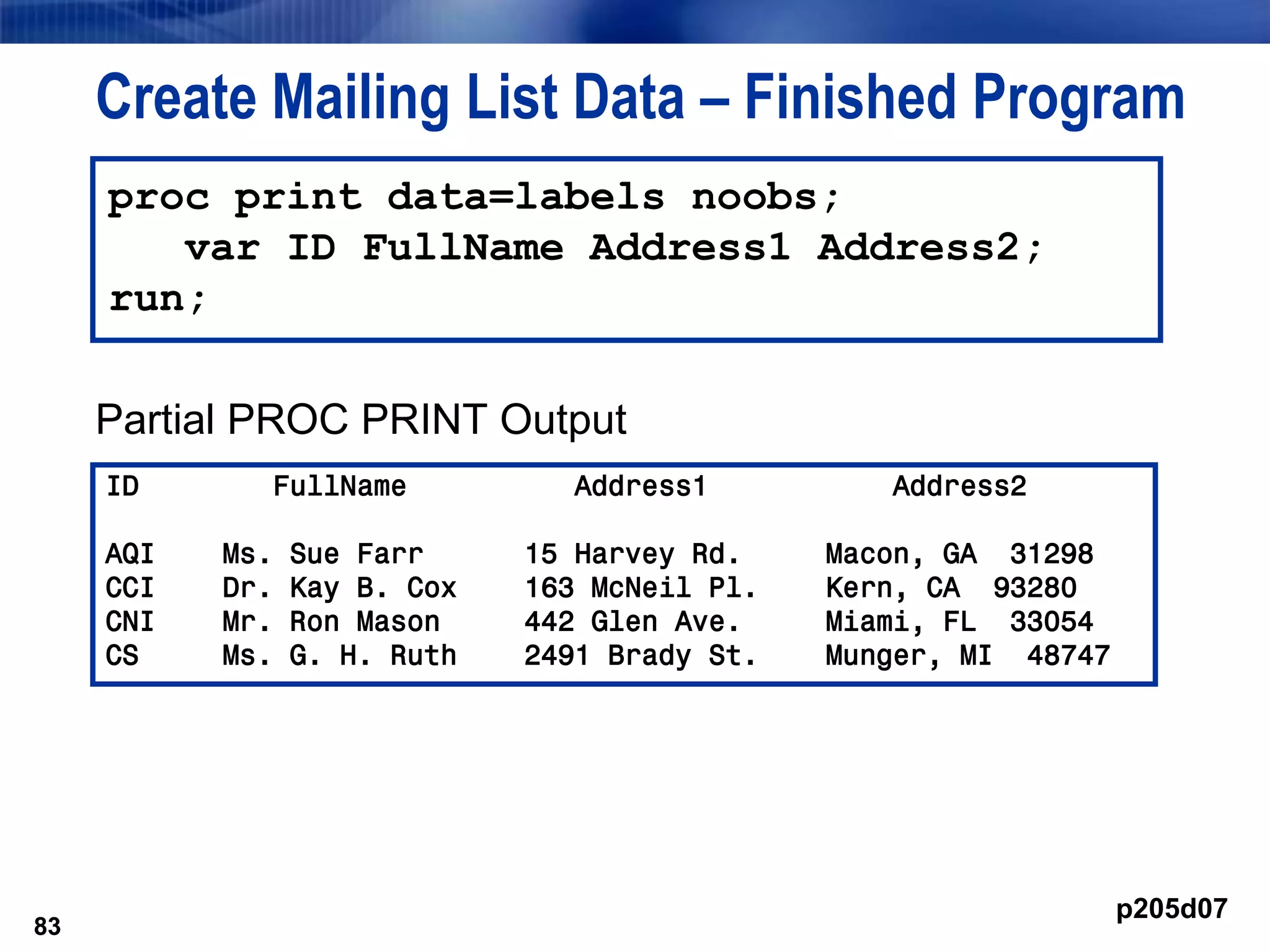 83
Create Mailing List Data – Finished Program
Partial PROC PRINT Output
83
proc print data=labels noobs;
var ID FullName Address1 Address2;
run;
ID FullName Address1 Address2
AQI Ms. Sue Farr 15 Harvey Rd. Macon, GA 31298
CCI Dr. Kay B. Cox 163 McNeil Pl. Kern, CA 93280
CNI Mr. Ron Mason 442 Glen Ave. Miami, FL 33054
CS Ms. G. H. Ruth 2491 Brady St. Munger, MI 48747
p205d07
 