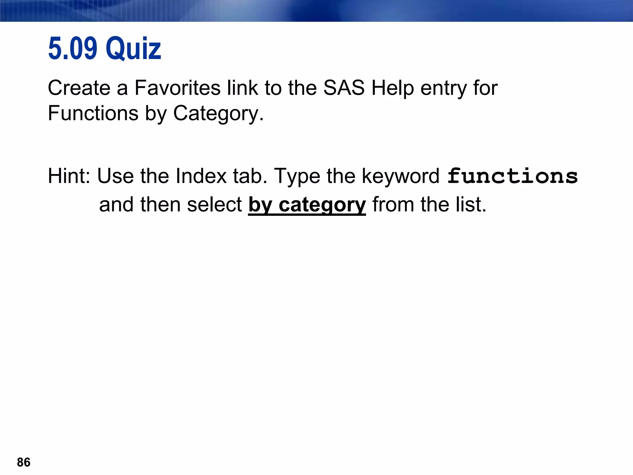 86
5.09 Quiz
Create a Favorites link to the SAS Help entry for
Functions by Category.
Hint: Use the Index tab. Type the keyword functions
and then select by category from the list.
86
 
