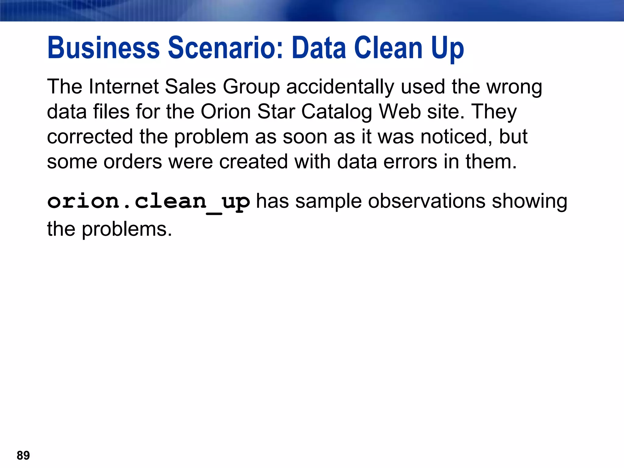 89
Business Scenario: Data Clean Up
The Internet Sales Group accidentally used the wrong
data files for the Orion Star Catalog Web site. They
corrected the problem as soon as it was noticed, but
some orders were created with data errors in them.
orion.clean_up has sample observations showing
the problems.
89
 