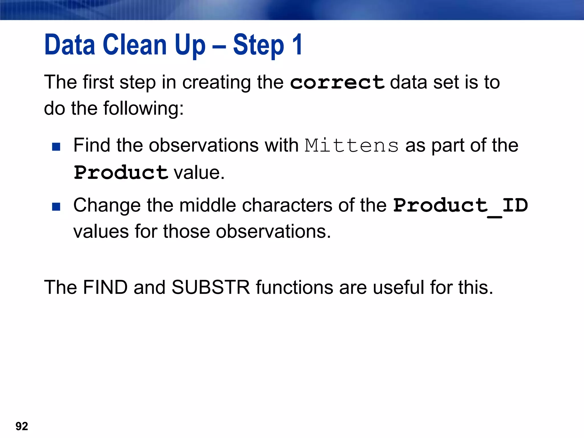 92
Data Clean Up – Step 1
The first step in creating the correct data set is to
do the following:
 Find the observations with Mittens as part of the
Product value.
 Change the middle characters of the Product_ID
values for those observations.
The FIND and SUBSTR functions are useful for this.
92
 